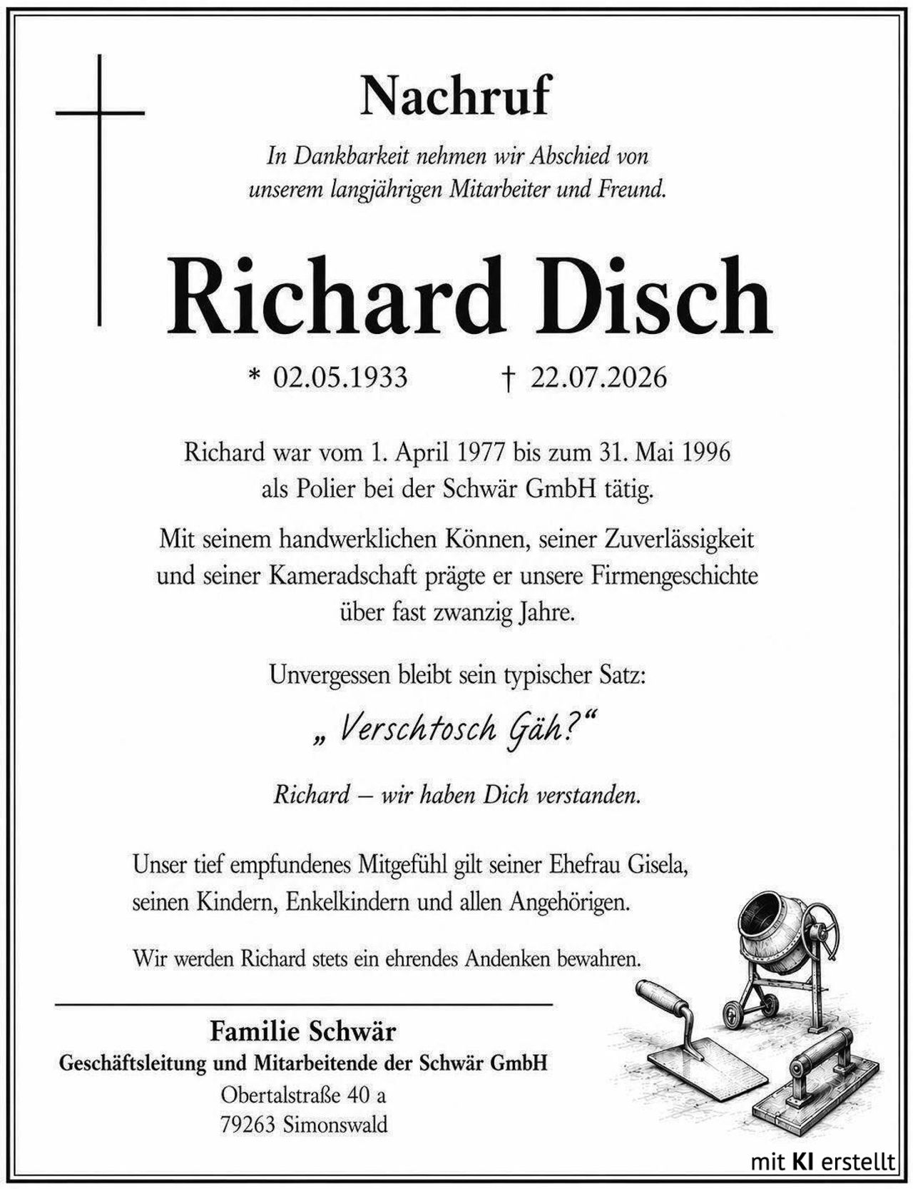 <p><strong>Nachruf</strong></p>

<p><i>In Dankbarkeit nehmen wir Abschied von unserem langjährigen Mitarbeiter und Freund.</i></p>

<p><strong>Richard Disch</strong><br>* 02.05.1933 † 22.07.2026</p>

<p>Richard war vom 1. April 1977 bis zum 31. Mai 1996 als Polier bei der Schwär GmbH tätig.</p>

<p>Mit seinem handwerklichen Können, seiner Zuverlässigkeit und seiner Kameradschaft prägte er unsere Firmengeschichte über fast zwanzig Jahre.</p>

<p>Unvergessen bleibt sein typischer Satz:<br><i>„ Vershctosch Gäh?"</i></p>

<p><i>Richard – wir haben Dich verstanden.</i></p>

<p>Unser tief empfundenes Mitgefühl gilt seiner Ehefrau Gisela, seinen Kindern, Enkelkindern und allen Angehörigen.</p>

<p>Wir werden Richard stets ein ehrendes Andenken bewahren.</p>

<p><strong>Familie Schwär</strong><br>Geschäftsleitung und Mitarbeitende der Schwär GmbH<br>Obertalstraße 40 a<br>79263 Simonswald</p>