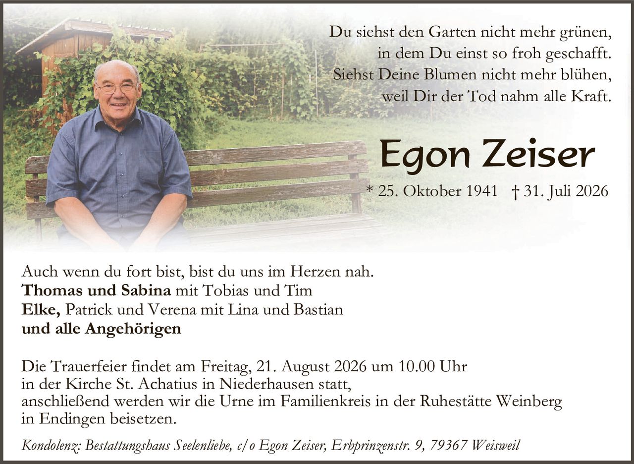<p>Du siehst den Garten nicht mehr grünen,<br/>in dem Du einst so froh geschafft.<br/>Siehst Deine Blumen nicht mehr blühen,<br/>weil Dir der Tod nahm alle Kraft.</p>

<p><strong>Egon Zeiser</strong><br/>* 25. Oktober 1941 † 31. Juli 2026</p>

<p>Auch wenn du fort bist, bist du uns im Herzen nah.<br/><strong>Thomas und Sabina</strong> mit Tobias und Tim<br/><strong>Elke,</strong> Patrick und Verena mit Lina und Bastian<br/>und alle Angehörigen</p>

<p>Die Trauerfeier findet am Freitag, 21. August 2026 um 10.00 Uhr<br/>in der Kirche St. Achatius in Niederhausen statt,<br/>anschließend werden wir die Urne im Familienkreis in der Ruhestätte Weinberg<br/>in Endingen beisetzen.</p>

<p><i>Kondolenz: Bestattungshaus Seelenhiebe, c/o Egon Zeiser, Erbprinzenstr. 9, 79367 Weisweil</i></p>