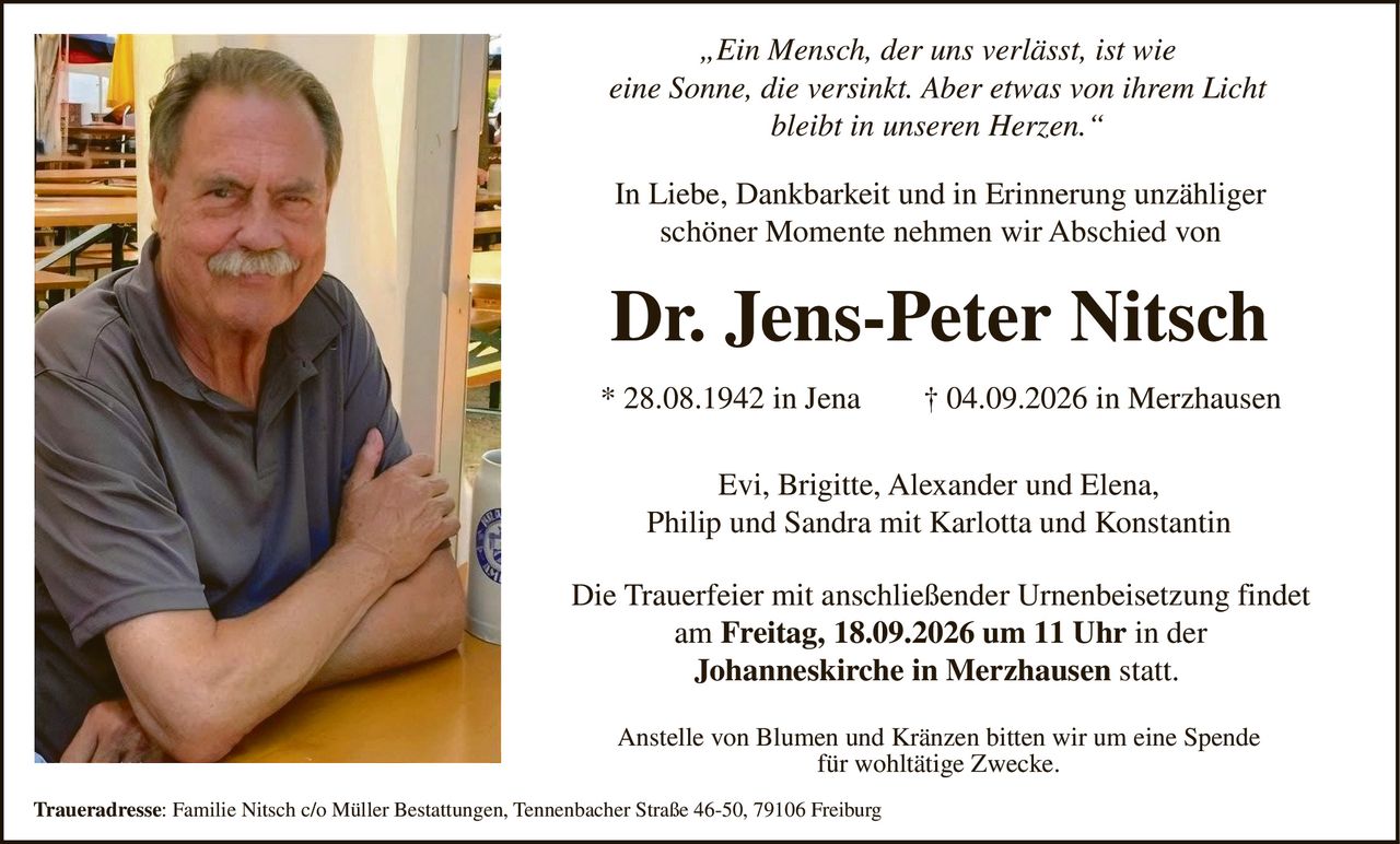 <p><i>„Ein Mensch, der uns verlässt, ist wie eine Sonne, die versinkt. Aber etwas von ihrem Licht bleibt in unseren Herzen."</i></p>

<p>In Liebe, Dankbarkeit und in Erinnerung unzähliger schöner Momente nehmen wir Abschied von</p>

<p><strong>Dr. Jens-Peter Nitsch</strong></p>

<p>* 28.08.1942 in Jena † 04.09.2026 in Merzhausen</p>

<p>Evi, Brigitte, Alexander und Elena,<br>Philip und Sandra mit Karlotta und Konstantin</p>

<p>Die Trauerfeier mit anschließender Urnenbeisetzung findet am <strong>Freitag, 18.09.2026 um 11 Uhr in der Johanneskirche in Merzhausen</strong> statt.</p>

<p>Anstelle von Blumen und Kränzen bitten wir um eine Spende für wohltätige Zwecke.</p>

<p><strong>Traueradresse:</strong> Familie Nitsch c/o Müller Bestattungen, Tennenbacher Straße 46-50, 79106 Freiburg</p>