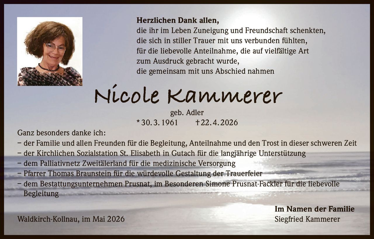 <p>Herzlichen Dank allen,<br>die ihr im Leben Zuneigung und Freundschaft schenkten,<br>die sich in stiller Trauer mit uns verbunden fühlten,<br>für die liebevolle Anteilnahme, die auf vielfältige Art<br>zum Ausdruck gebracht wurde,<br>die gemeinsam mit uns Abschied nahmen</p><p><strong>Nicole Kammerer</strong><br>geb. Adler<br>* 30. 3. 1961 † 22. 4. 2026</p><p>Ganz besonders danke ich:<br>– der Familie und allen Freunden für die Begleitung, Anteilnahme und den Trost in dieser schweren Zeit<br>– der Kirchlichen Sozialstation St. Elisabeth in Gutach für die langjährige Unterstützung<br>– dem Palliativnetz Zweitälerland für die medizinische Versorgung<br>– Pfarrer Thomas Braunstein für die würdevolle Gestaltung der Trauerfeier<br>– dem Bestattungsunternehmen Prusnat, im Besonderen Simone Prusnat-Fackler für die liebevolle <br>Begleitung</p><p>Im Namen der Familie<br>Waldkirch-Kollnau, im Mai 2026 Siegfried Kammerer</p>