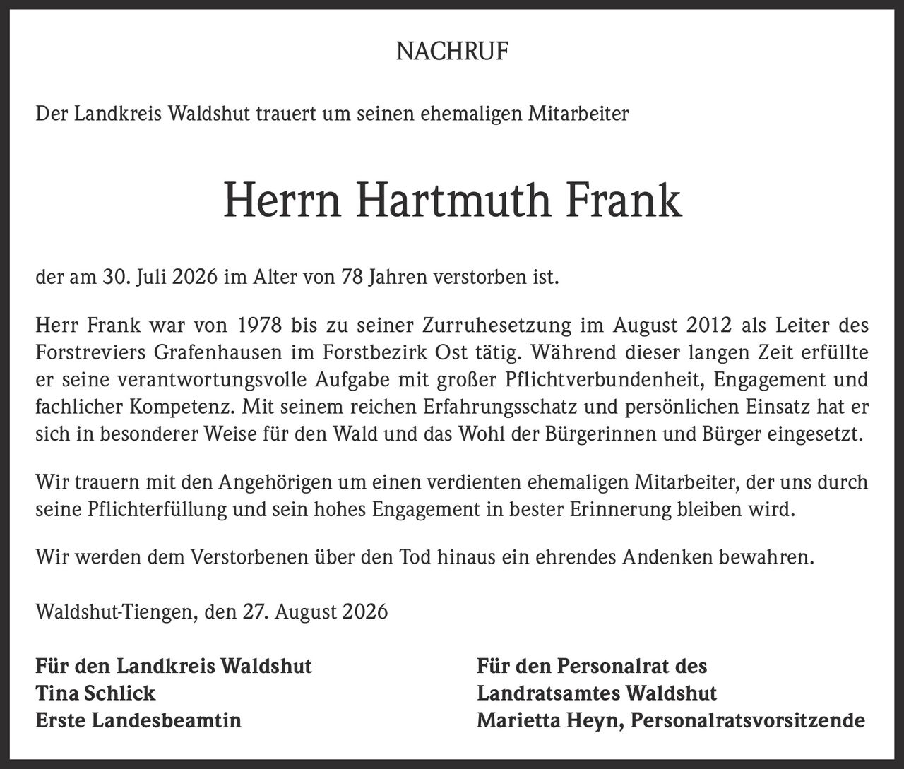 <p><strong>NACHRUF</strong></p><p>Der Landkreis Waldshut trauert um seinen ehemaligen Mitarbeiter</p><p><strong>Herrn Hartmuth Frank</strong></p><p>der am 30. Juli 2026 im Alter von 78 Jahren verstorben ist.</p><p>Herr Frank war von 1978 bis zu seiner Zurruhesetzung im August 2012 als Leiter des Forstreviers Grafenhausen im Forstbezirk Ost tätig. Während dieser langen Zeit erfüllte er seine verantwortungsvolle Aufgabe mit großer Pflichtverbundenheit, Engagement und fachlicher Kompetenz. Mit seinem reichen Erfahrungsschatz und persönlichen Einsatz hat er sich in besonderer Weise für den Wald und das Wohl der Bürgerinnen und Bürger eingesetzt.</p><p>Wir trauern mit den Angehörigen um einen verdienten ehemaligen Mitarbeiter, der uns durch seine Pflichterfüllung und sein hohes Engagement in bester Erinnerung bleiben wird.</p><p>Wir werden dem Verstorbenen über den Tod hinaus ein ehrendes Andenken bewahren.</p><p>Waldshut-Tiengen, den 27. August 2026</p><p><strong>Für den Landkreis Waldshut</strong><br>Tina Schlick<br>Erste Landesbeamtin</p><p><strong>Für den Personalrat des Landratsamtes Waldshut</strong><br>Marietta Heyn, Personalratsvorsitzende</p>