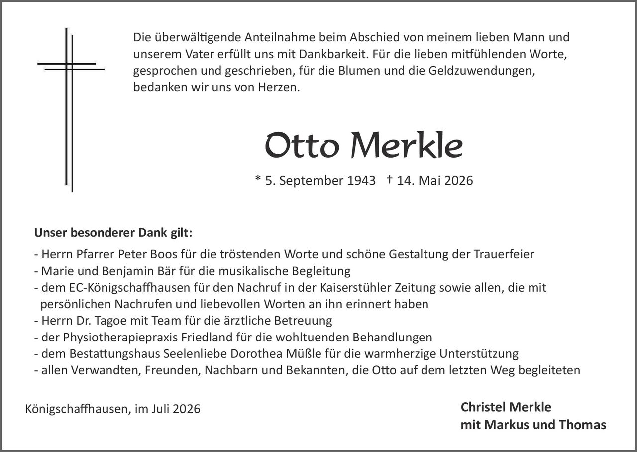 <p>Die überwältigende Anteilnahme beim Abschied von meinem lieben Mann und unserem Vater erfüllt uns mit Dankbarkeit. Für die lieben mitfühlenden Worte, gesprochen und geschrieben, für die Blumen und die Geldzuwendungen, bedanken wir uns von Herzen.</p>

<p><strong>Otto Merkle</strong><br>* 5. September 1943  † 14. Mai 2026</p>

<p><strong>Unser besonderer Dank gilt:</strong></p>
<p>- Herrn Pfarrer Peter Boos für die tröstenden Worte und schöne Gestaltung der Trauerfeier<br>
- Marie und Benjamin Bär für die musikalische Begleitung<br>
- dem EC-Königschaffhausen für den Nachruf in der Kaiserstühler Zeitung sowie allen, die mit persönlichen Nachrufen und liebevollen Worten an ihn erinnert haben<br>
- Herrn Dr. Tagoe mit Team für die ärztliche Betreuung<br>
- der Physiotherapiepraxis Friedland für die wohltuenden Behandlungen<br>
- dem Bestattungshaus Seelenliebe Dorothea Müßle für die warmherzige Unterstützung<br>
- allen Verwandten, Freunden, Nachbarn und Bekannten, die Otto auf dem letzten Weg begleiteten</p>

<p>Königschaffhausen, im Juli 2026</p>

<p style="text-align: right;"><strong>Christel Merkle<br>
mit Markus und Thomas</strong></p>