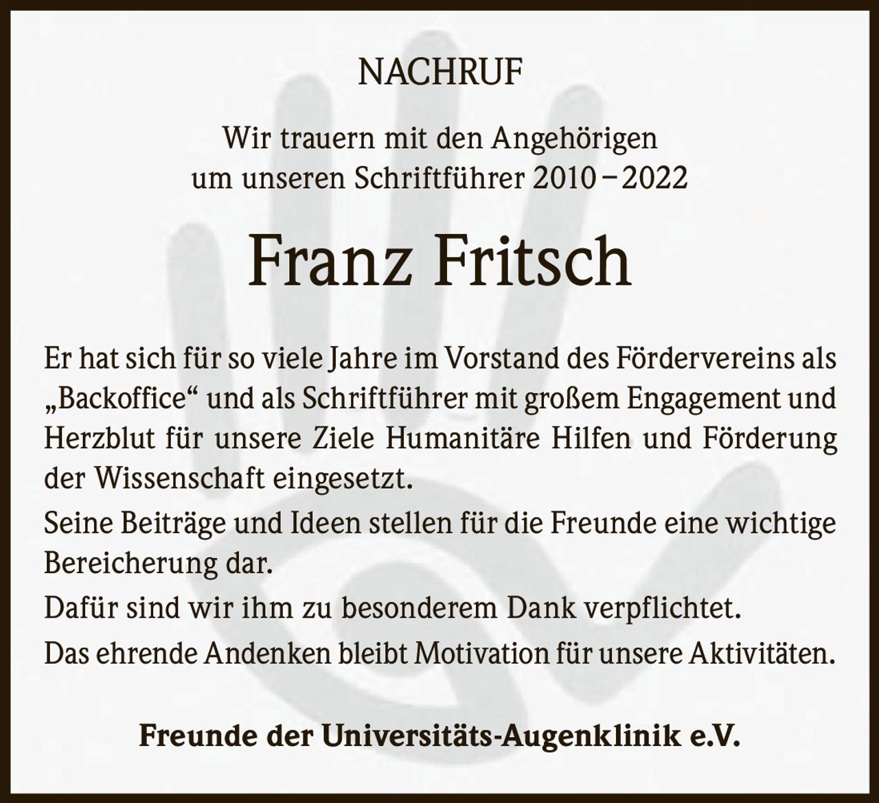 NACHRUF
Wir trauern mit den Angehörigen
um unseren Schriftführer 2010 – 2022

Franz Fritsch
Er hat sich für so viele Jahre im Vorstand des Fördervereins als
„Backoffice“ und als Schriftführer mit großem Engagement und
Herzblut für unsere Ziele Humanitäre Hilfen und Förderung
der Wissenschaft eingesetzt.
Seine Beiträge und Ideen stellen für die Freunde eine wichtige
Bereicherung dar.
Dafür sind wir ihm zu besonderem Dank verpflichtet.
Das ehrende Andenken bleibt Motivation für unsere Aktivitäten.
Freunde der Universitäts-Augenklinik e.V.
