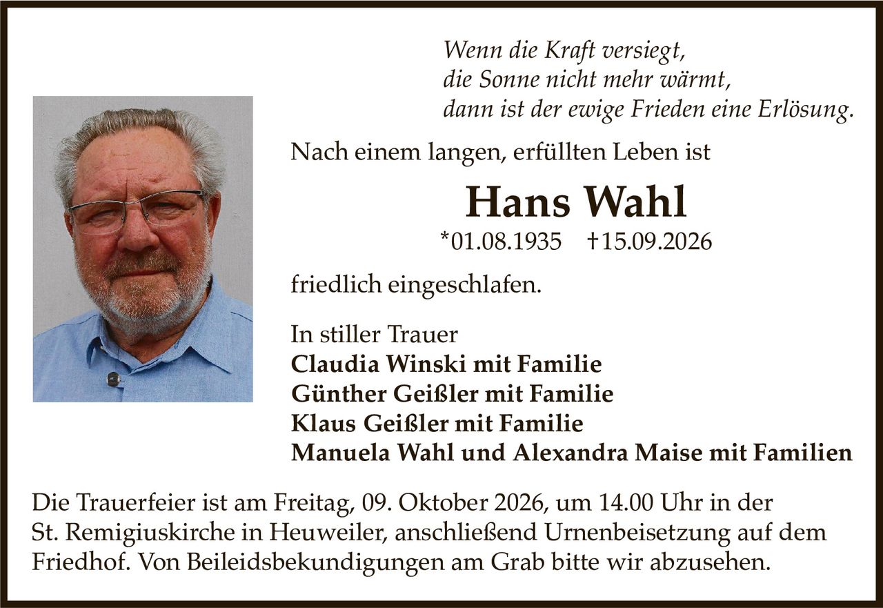 <p><i>Wenn die Kraft versiegt, die Sonne nicht mehr wärmt, dann ist der ewige Frieden eine Erlösung.</i></p>

<p>Nach einem langen, erfüllten Leben ist</p>

<p><strong>Hans Wahl</strong><br>
*01.08.1935  †15.09.2026</p>

<p>friedlich eingeschlafen.</p>

<p>In stiller Trauer<br>
<strong>Claudia Winski mit Familie<br>
Günther Geißler mit Familie<br>
Klaus Geißler mit Familie<br>
Manuela Wahl und Alexandra Maise mit Familien</strong></p>

<p>Die Trauerfeier ist am Freitag, 09. Oktober 2026, um 14.00 Uhr in der St. Remigiuskirche in Heuweiler, anschließend Urnenbeisetzung auf dem Friedhof. Von Beileidsbekundigungen am Grab bitten wir abzusehen.</p>