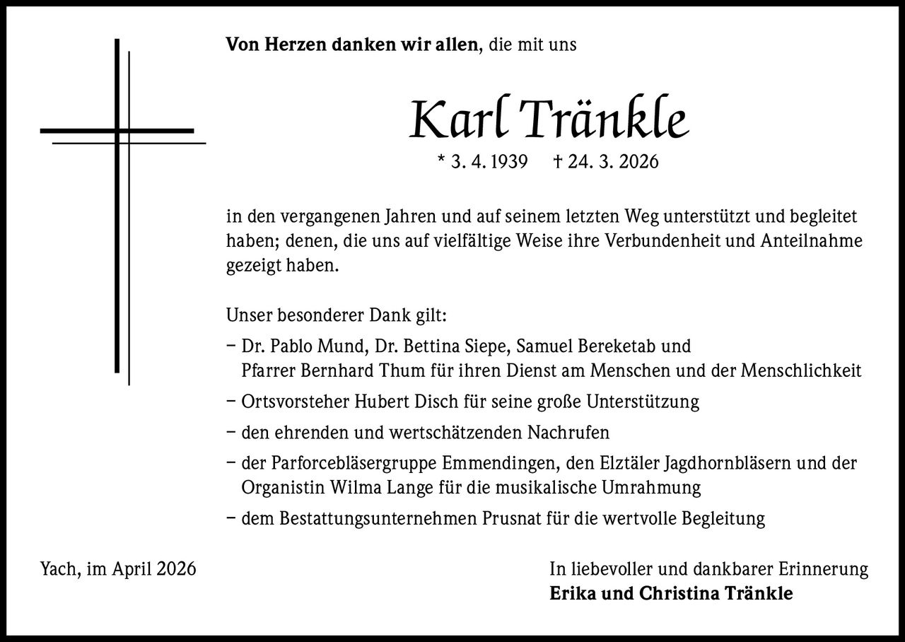 Von Herzen danken wir allen, die mit uns

Karl Tränkle
* 3. 4. 1939

† 24. 3. 2026

in den vergangenen Jahren und auf seinem letzten Weg unterstützt und begleitet
haben; denen, die uns auf vielfältige Weise ihre Verbundenheit und Anteilnahme
gezeigt haben.
Unser besonderer Dank gilt:
– Dr. Pablo Mund, Dr. Bettina Siepe, Samuel Bereketab und
Pfarrer Bernhard Thum für ihren Dienst am Menschen und der Menschlichkeit
– Ortsvorsteher Hubert Disch für seine große Unterstützung
– den ehrenden und wertschätzenden Nachrufen
– der Parforcebläsergruppe Emmendingen, den Elztäler Jagdhornbläsern und der
Organistin Wilma Lange für die musikalische Umrahmung
– dem Bestattungsunternehmen Prusnat für die wertvolle Begleitung
Yach, im April 2026

In liebevoller und dankbarer Erinnerung
Erika und Christina Tränkle