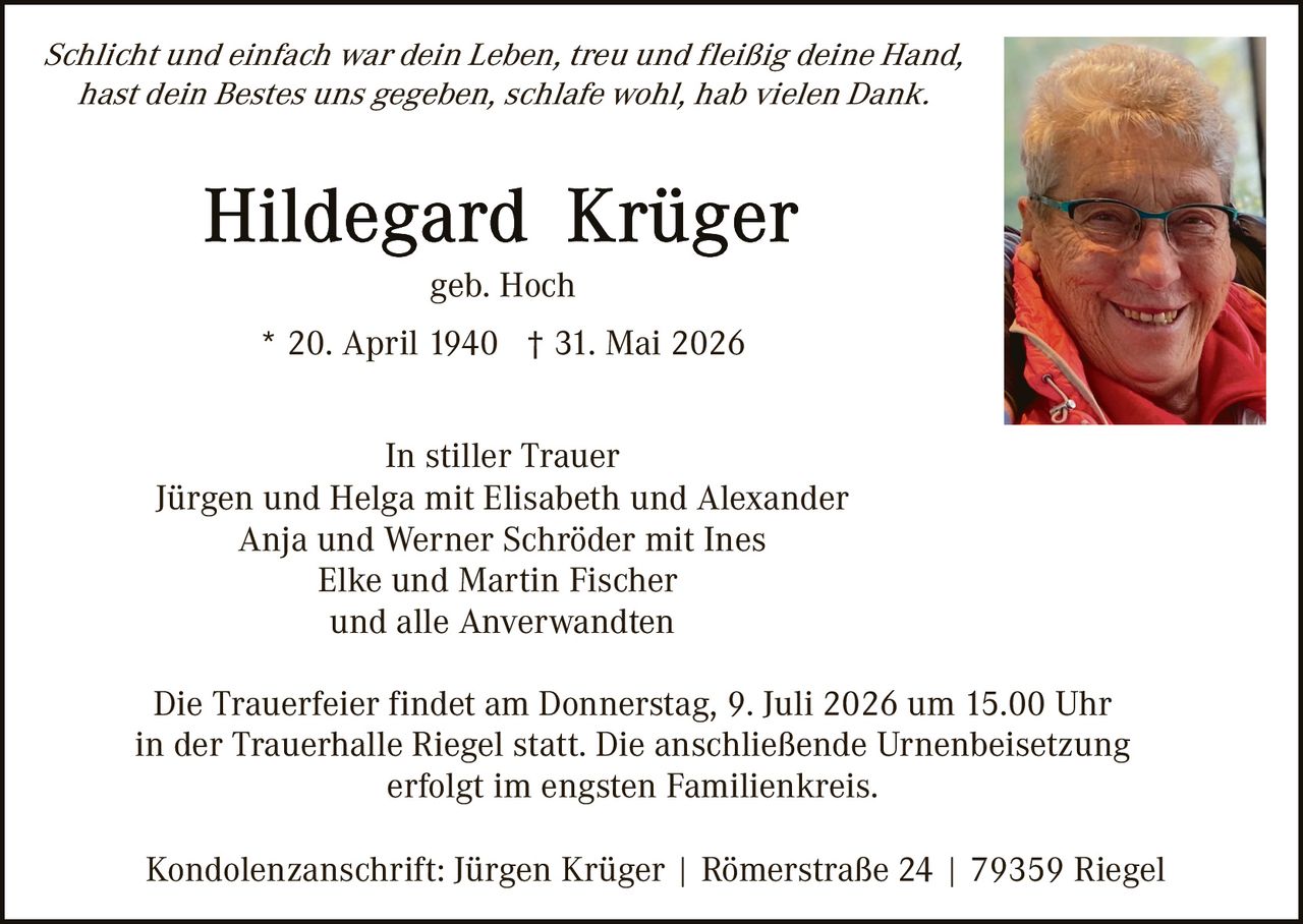 <p><i>Schlicht und einfach war dein Leben, treu und fleißig deine Hand,<br>hast dein Bestes uns gegeben, schläfe wohl, hab vielen Dank.</i></p>

<p><strong>Hildegard Krüger</strong><br>geb. Hoch<br>* 20. April 1940 † 31. Mai 2026</p>

<p>In stiller Trauer<br>Jürgen und Helga mit Elisabeth und Alexander<br>Anja und Werner Schröder mit Ines<br>Elke und Martin Fischer<br>und alle Anverwandten</p>

<p>Die Trauerfeier findet am Donnerstag, 9. Juli 2026 um 15.00 Uhr in der Trauerhalle Riegel statt. Die anschließende Urnenbeisetzung erfolgt im engsten Familienkreis.</p>

<p>Kondolenzanschrift: Jürgen Krüger | Römerstraße 24 | 79359 Riegel</p>