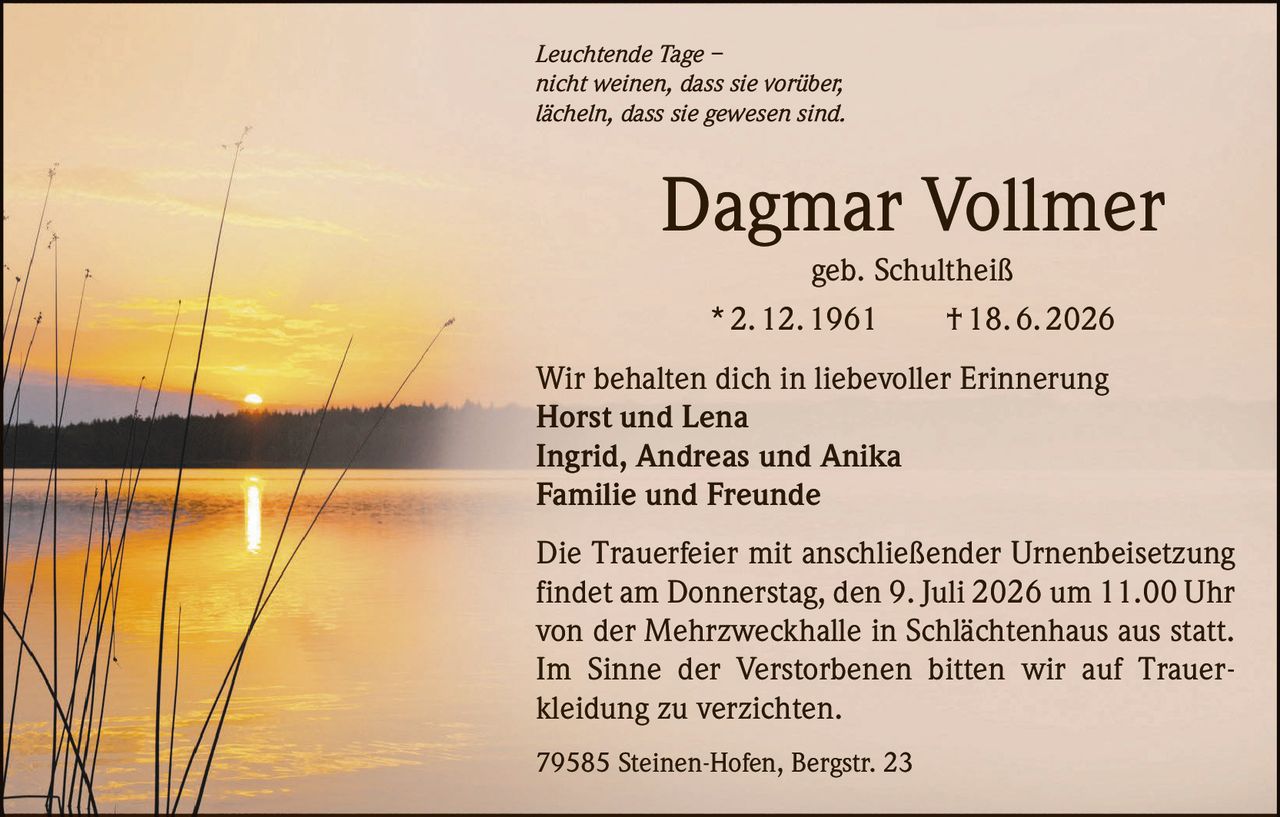 <p><i>Leuchtende Tage – <br/>nicht weinen, dass sie vorüber, <br/>lächeln, dass sie gewesen sind.</i></p>

<p><strong>Dagmar Vollmer</strong><br/>geb. Schultheiß<br/>* 2. 12. 1961  † 18. 6. 2026</p>

<p>Wir behalten dich in liebevoller Erinnerung<br/><strong>Horst und Lena</strong><br/><strong>Ingrid, Andreas und Anika</strong><br/><strong>Familie und Freunde</strong></p>

<p>Die Trauerfeier mit anschließender Urnenbeisetzung findet am Donnerstag, den 9. Juli 2026 um 11.00 Uhr von der Mehrzweckhalle in Schlächtenhaus aus statt. Im Sinne der Verstorbenen bitten wir auf Trauer<br/>kleidung zu verzichten.</p>

<p>79585 Steinen-Hofen, Bergstr. 23</p>