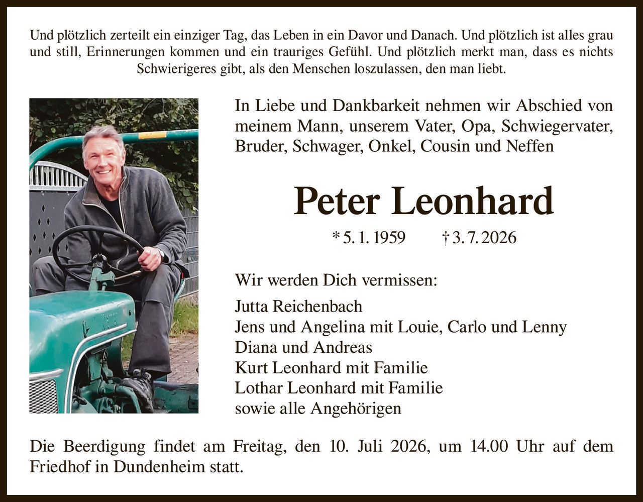 <p>Und plötzlich zerteilt ein einziger Tag, das Leben in ein Davor und Danach. Und plötzlich ist alles grau und still, Erinnerungen kommen und ein trauriges Gefühl. Und plötzlich merkt man, dass es nichts Schwierigeres gibt, als den Menschen loszulassen, den man liebt.</p>

<p>In Liebe und Dankbarkeit nehmen wir Abschied von meinem Mann, unserem Vater, Opa, Schwiegervater, Bruder, Schwager, Onkel, Cousin und Neffen</p>

<p><strong>Peter Leonhard</strong> * 5. 1. 1959 † 3. 7. 2026</p>

<p>Wir werden Dich vermissen:</p>

<p>Jutta Reichenbach<br>
Jens und Angelina mit Louie, Carlo und Lenny<br>
Diana und Andreas<br>
Kurt Leonhard mit Familie<br>
Lothar Leonhard mit Familie<br>
sowie alle Angehörigen</p>

<p>Die Beerdigung findet am Freitag, den 10. Juli 2026, um 14.00 Uhr auf dem Friedhof in Dundenheim statt.</p>