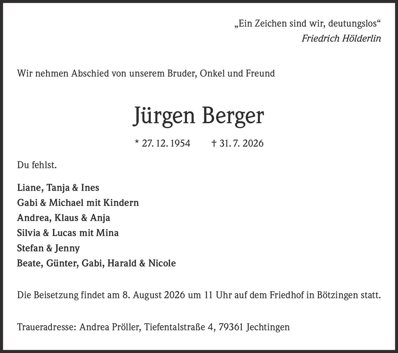 <p>„Ein Zeichen sind wir, deutungslos"<br><i>Friedrich Hölderlin</i></p><p>Wir nehmen Abschied von unserem Bruder, Onkel und Freund</p><p><strong>Jürgen Berger</strong><br>* 27. 12. 1954     † 31. 7. 2026</p><p>Du fehlst.</p><p><strong>Liane, Tanja & Ines</strong><br><strong>Gabi & Michael mit Kindern</strong><br><strong>Andrea, Klaus & Anja</strong><br><strong>Silvia & Lucas mit Mina</strong><br><strong>Stefan & Jenny</strong><br><strong>Beate, Günter, Gabi, Harald & Nicole</strong></p><p>Die Beisetzung findet am 8. August 2026 um 11 Uhr auf dem Friedhof in Bötzingen statt.</p><p>Traueradresse: Andrea Pröller, Tiefentalstraße 4, 79361 Jechtingen</p>