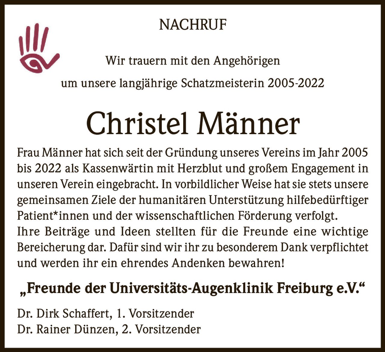 <p>NACHRUF</p><p>Wir trauern mit den Angehörigen<br>um unsere langjährige Schatzmeisterin 2005-2022</p><strong>Christel Männer</strong><p>Frau Männer hat sich seit der Gründung unseres Vereins im Jahr 2005 bis 2022 als Kassenwärtin mit Herzblut und großem Engagement in unseren Verein eingebracht. In vorbildlicher Weise hat sie stets unsere gemeinsamen Ziele der humanitären Unterstützung hilfebedürftiger Patient*innen und der wissenschaftlichen Förderung verfolgt. Ihre Beiträge und Ideen stellten für die Freunde eine wichtige Bereicherung dar. Dafür sind wir ihr zu besonderem Dank verpflichtet und werden ihr ein ehrendes Andenken bewahren!</p><p>„Freunde der Universitäts-Augenklinik Freiburg e.V.“</p><p>Dr. Dirk Schaffert, 1. Vorsitzender<br>Dr. Rainer Dünzen, 2. Vorsitzender</p>
