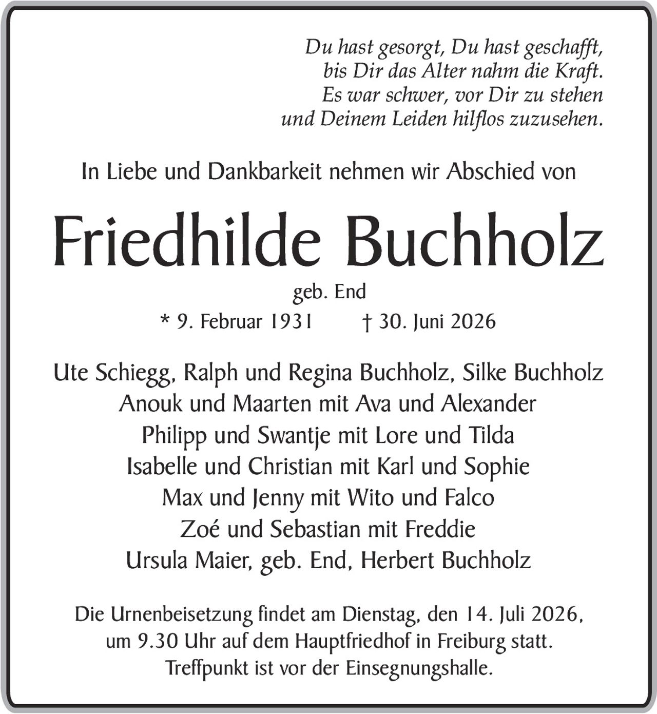 <p><i>Du hast gesorgt, Du hast geschafft,<br/>bis Dir das Alter nahm die Kraft.<br/>Es war schwer, vor Dir zu stehen<br/>und Deinem Leiden hilflos zuzusehen.</i></p><p>In Liebe und Dankbarkeit nehmen wir Abschied von</p><p><strong>Friedhilde Buchholz</strong><br/>geb. End<br/>* 9. Februar 1931     † 30. Juni 2026</p><p>Ute Schiegg, Ralph und Regina Buchholz, Silke Buchholz<br/>Anouk und Maarten mit Ava und Alexander<br/>Philipp und Swantje mit Lore und Tilda<br/>Isabelle und Christian mit Karl und Sophie<br/>Max und Jenny mit Wito und Falco<br/>Zoé und Sebastian mit Freddie<br/>Ursula Maier, geb. End, Herbert Buchholz</p><p>Die Urnenbeisetzung findet am Dienstag, den 14. Juli 2026,<br/>um 9.30 Uhr auf dem Hauptfriedhof in Freiburg statt.<br/>Treffpunkt ist vor der Einsegnungshalle.</p>