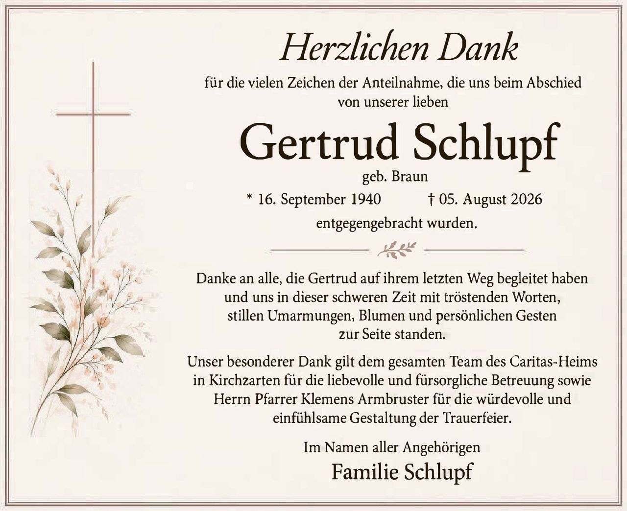 <p><i>Herzlichen Dank</i></p>

<p>für die vielen Zeichen der Anteilnahme, die uns beim Abschied von unserer lieben</p>

<p><strong>Gertrud Schlupf</strong></p>

<p>geb. Braun</p>

<p>* 16. September 1940     † 05. August 2026</p>

<p>entgegengebracht wurden.</p>

<p>Danke an alle, die Gertrud auf ihrem letzten Weg begleitet haben und uns in dieser schweren Zeit mit tröstenden Worten, stillen Umarmungen, Blumen und persönlichen Gesten zur Seite standen.</p>

<p>Unser besonderer Dank gilt dem gesamten Team des Caritas-Heims in Kirchzarten für die liebevolle und fürsorgliche Betreuung sowie Herrn Pfarrer Klemens Armbruster für die würdevolle und einfühlsame Gestaltung der Trauerfeier.</p>

<p>Im Namen aller Angehörigen</p>

<p><strong>Familie Schlupf</strong></p>