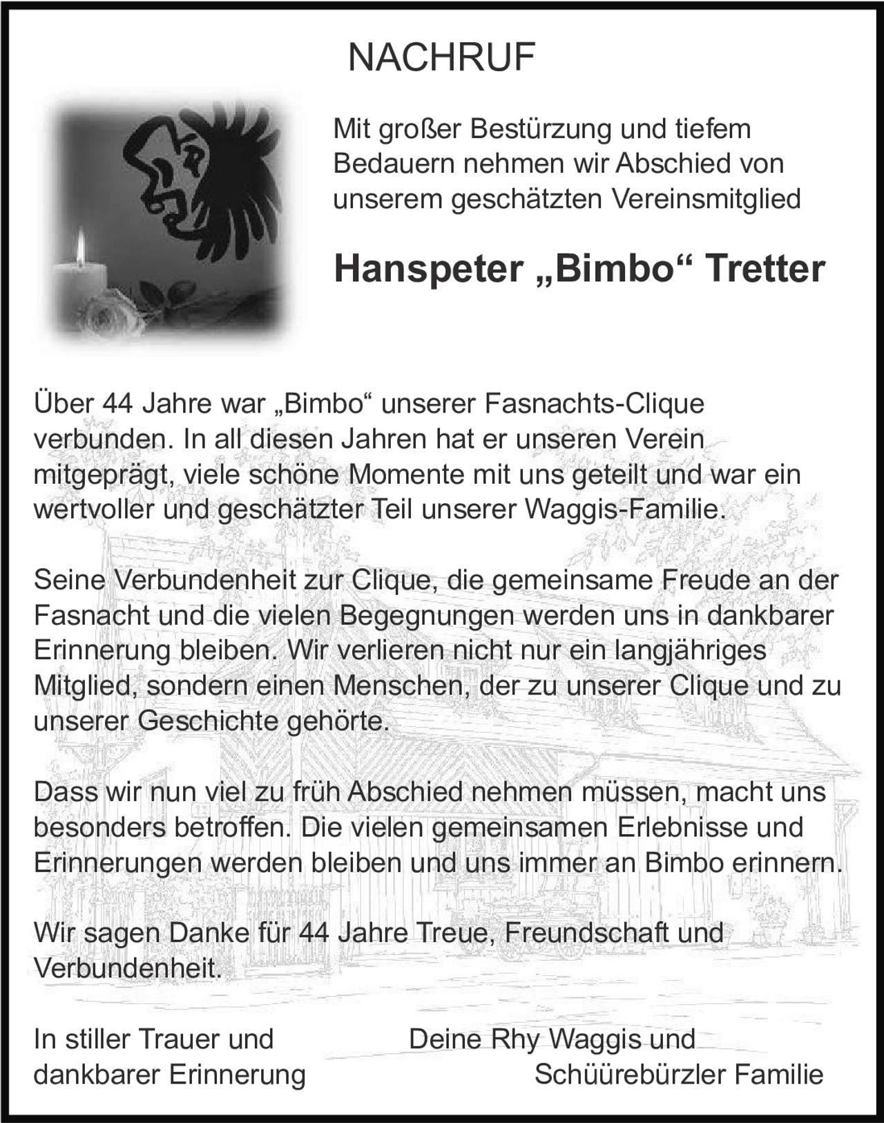 <p><strong>NACHRUF</strong></p>

<p>Mit großer Bestürzung und tiefem Bedauern nehmen wir Abschied von unserem geschätzten Vereinsmitglied</p>

<p><strong>Hanspeter „Bimbo" Tretter</strong></p>

<p>Über 44 Jahre war „Bimbo" unserer Fasnachts-Clique verbunden. In all diesen Jahren hat er unseren Verein mitgeprägt, viele schöne Momente mit uns geteilt und war ein wertvoller und geschätzter Teil unserer Waggis-Familie.</p>

<p>Seine Verbundenheit zur Clique, die gemeinsame Freude an der Fasnacht und die vielen Begegnungen werden uns in dankbarer Erinnerung bleiben. Wir verlieren nicht nur ein langjähriges Mitglied, sondern einen Menschen, der zu unserer Clique und zu unserer Geschichte gehörte.</p>

<p>Dass wir nun viel zu früh Abschied nehmen müssen, macht uns besonders betroffen. Die vielen gemeinsamen Erlebnisse und Erinnerungen werden bleiben und uns immer an Bimbo erinnern.</p>

<p>Wir sagen Danke für 44 Jahre Treue, Freundschaft und Verbundenheit.</p>

<p>In stiller Trauer und dankbarer Erinnerung &nbsp;&nbsp;&nbsp;&nbsp;&nbsp;&nbsp;&nbsp;&nbsp;&nbsp;&nbsp;&nbsp;&nbsp;&nbsp;&nbsp;&nbsp;&nbsp; Deine Rhy Waggis und Schüürebürzler Familie</p>