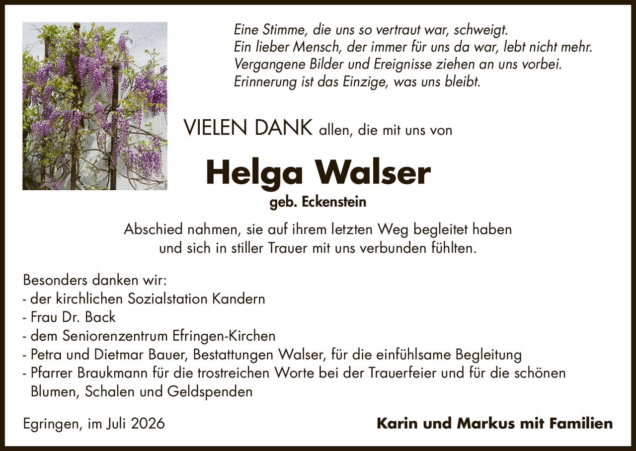 <p><i>Eine Stimme, die uns so vertraut war, schweigt.<br>Ein lieber Mensch, der immer für uns da war, lebt nicht mehr.<br>Vergangene Bilder und Ereignisse ziehen an uns vorbei.<br>Erinnerung ist das Einzige, was uns bleibt.</i></p>

<p><strong>VIELEN DANK</strong> allen, die mit uns von</p>

<p><strong>Helga Walser</strong><br>geb. Eckenstein</p>

<p>Abschied nahmen, sie auf ihrem letzten Weg begleitet haben<br>und sich in stiller Trauer mit uns verbunden fühlten.</p>

<p>Besonders danken wir:</p>

<p>- der kirchlichen Sozialstation Kandern<br>
- Frau Dr. Back<br>
- dem Seniorenzentrum Efringen-Kirchen<br>
- Petra und Dietmar Bauer, Bestattungen Walser, für die einfühlsame Begleitung<br>
- Pfarrer Braukmann für die trostreichen Worte bei der Trauerfeier und für die schönen Blumen, Schalen und Geldspenden</p>

<p>Egringen, im Juli 2026</p>

<p>Karin und Markus mit Familien</p>