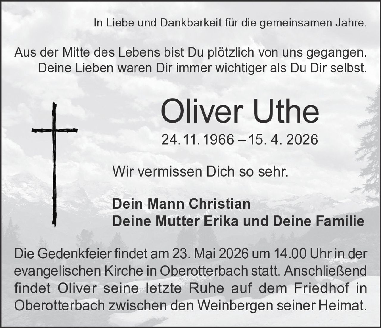 <p>In Liebe und Dankbarkeit für die gemeinsamen Jahre.</p>

<p>Aus der Mitte des Lebens bist Du plötzlich von uns gegangen.<br>
Deine Lieben waren Dir immer wichtiger als Du Dir selbst.</p>

<p><strong>Oliver Uthe</strong><br>
24. 11. 1966 – 15. 4. 2026</p>

<p>Wir vermissen Dich so sehr.</p>

<p><strong>Dein Mann Christian</strong><br>
<strong>Deine Mutter Erika und Deine Familie</strong></p>

<p>Die Gedenkfeier findet am 23. Mai 2026 um 14.00 Uhr in der evangelischen Kirche in Oberotterbach statt. Anschließend findet Oliver seine letzte Ruhe auf dem Friedhof in Oberotterbach zwischen den Weinbergen seiner Heimat.</p>