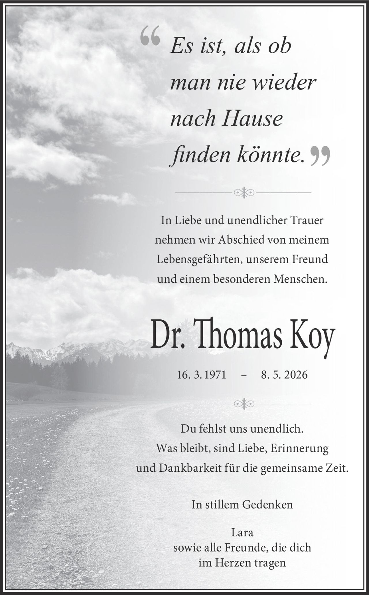 <p><i>Es ist, als ob man nie wieder nach Hause finden könnte.</i></p><p>In Liebe und unendlicher Trauer nehmen wir Abschied von meinem Lebensgefährten, unserem Freund und einem besonderen Menschen.</p><p><strong>Dr. Thomas Koy</strong><br>16. 3. 1971 – 8. 5. 2026</p><p>Du fehlst uns unendlich. Was bleibt, sind Liebe, Erinnerung und Dankbarkeit für die gemeinsame Zeit.</p><p>In stillem Gedenken<br>Lara<br>sowie alle Freunde, die dich im Herzen tragen</p>