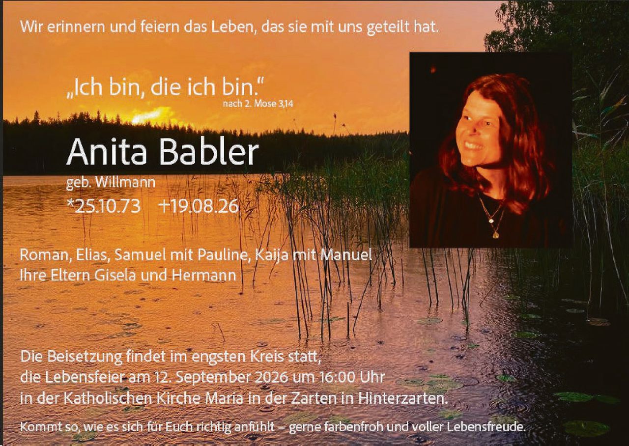 <p>Wir erinnern und feiern das Leben, das sie mit uns geteilt hat.</p>

<p><i>„Ich bin, die ich bin"</i><br>nach 2. Mose 3,14</p>

<p><strong>Anita Babler</strong><br>geb. Willmann<br>*25.10.73  +19.08.26</p>

<p>Roman, Elias, Samuel mit Pauline, Kaija mit Manuel<br>Ihre Eltern Gisela und Hermann</p>

<p>Die Beisetzung findet im engsten Kreis statt,<br>die Lebensfeier am 12. September 2026 um 16:00 Uhr<br>in der Katholischen Kirche Maria in der Zarten in Hinterzarten.</p>

<p>Kommt so, wie es sich für Euch richtig anfühlt – gerne farbenfroh und voller Lebensfreude.</p>