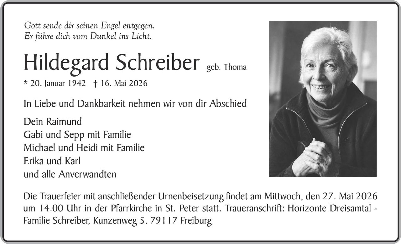 <p>Gott sende dir seinen Engel entgegen.<br>Er führe dich vom Dunkel ins Licht.</p><p><strong>Hildegard Schreiber</strong> geb. Thoma<br>* 20. Januar 1942 † 16. Mai 2026</p><p>In Liebe und Dankbarkeit nehmen wir von dir Abschied</p><p>Dein Raimund<br>Gabi und Sepp mit Familie<br>Michael und Heidi mit Familie<br>Erika und Karl<br>und alle Anverwandten</p><p>Die Trauerfeier mit anschließender Urnenbeisetzung findet am Mittwoch, den 27. Mai 2026 um 14.00 Uhr in der Pfarrkirche in St. Peter statt. Traueranschrift: Horizonte Dreisamtal - Familie Schreiber, Kunzenweg 5, 79117 Freiburg</p>