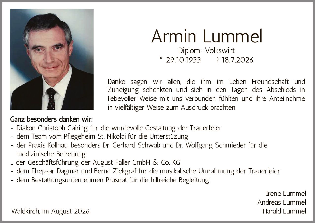 <p><strong>Armin Lummel</strong><br>Diplom-Volkswirt<br>* 29.10.1933 † 18.7.2026</p><p>Danke sagen wir allen, die ihm im Leben Freundschaft und Zuneigung schenkten und sich in den Tagen des Abschieds in liebevoller Weise mit uns verbunden fühlten und ihre Anteilnahme in vielfältiger Weise zum Ausdruck brachten.</p><p><strong>Ganz besonders danken wir:</strong></p><ul style="list-style-type: none;"><li>- Diakon Christoph Gairing für die würdevolle Gestaltung der Trauerfeier</li><li>- dem Team vom Pflegeheim St. Nikolai für die Unterstützung</li><li>- der Praxis Kollnau, besonders Dr. Gerhard Schwab und Dr. Wolfgang Schmieder für die medizinische Betreuung</li><li>- der Geschäftsführung der August Faller GmbH & Co. KG</li><li>- dem Ehepaar Dagmar und Bernd Zickgraf für die musikalische Umrahmung der Trauerfeier</li><li>- dem Bestattungsunternehmen Prusnat für die hilfreiche Begleitung</li></ul><p>Irene Lummel<br>Andreas Lummel<br>Harald Lummel</p><p>Waldkirch, im August 2026</p>
