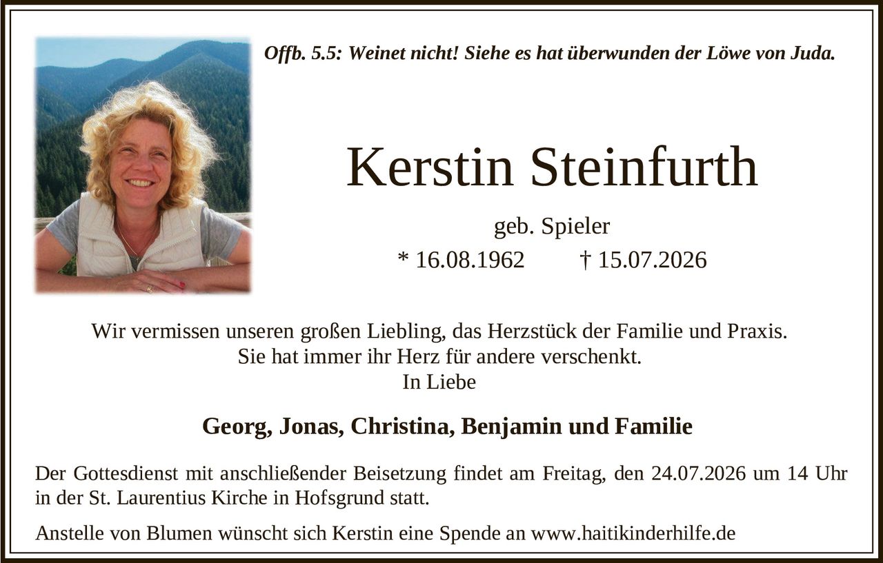 <p><i>Offb. 5.5: Weinet nicht! Siehe es hat überwunden der Löwe von Juda.</i></p>

<p><strong>Kerstin Steinfurth</strong><br>geb. Spieler<br>* 16.08.1962 † 15.07.2026</p>

<p>Wir vermissen unseren großen Liebling, das Herzstück der Familie und Praxis. Sie hat immer ihr Herz für andere verschenkt.</p>

<p>In Liebe</p>

<p><strong>Georg, Jonas, Christina, Benjamin und Familie</strong></p>

<p>Der Gottesdienst mit anschließender Beisetzung findet am Freitag, den 24.07.2026 um 14 Uhr in der St. Laurentius Kirche in Hofsgrund statt.</p>

<p>Anstelle von Blumen wünscht sich Kerstin eine Spende an www.haitikinderhilfe.de</p>