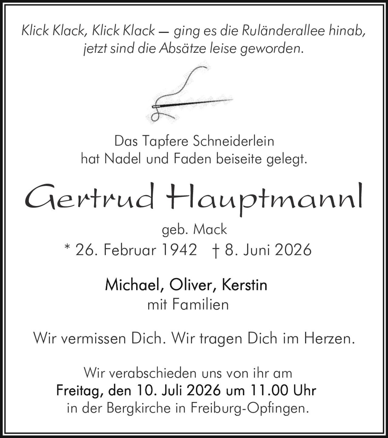 <p><i>Klick Klack, Klick Klack ging es die Ruländerallee hinab,<br>jetzt sind die Absätze leise geworden.</i></p><p><strong>Gertrud Hauptmannl</strong> geb. Mack<br>* 26. Februar 1942 † 8. Juni 2026</p><p><i>Das Tapfere Schneiderlein<br>hat Nadel und Faden beiseite gelegt.</i></p><p>Michael, Oliver, Kerstin<br>mit Familien</p><p>Wir vermissen Dich. Wir tragen Dich im Herzen.</p><p>Wir verabschieden uns von ihr am<br><strong>Freitag, den 10. Juli 2026 um 11.00 Uhr</strong><br>in der Bergkirche in Freiburg-Opfingen.</p>