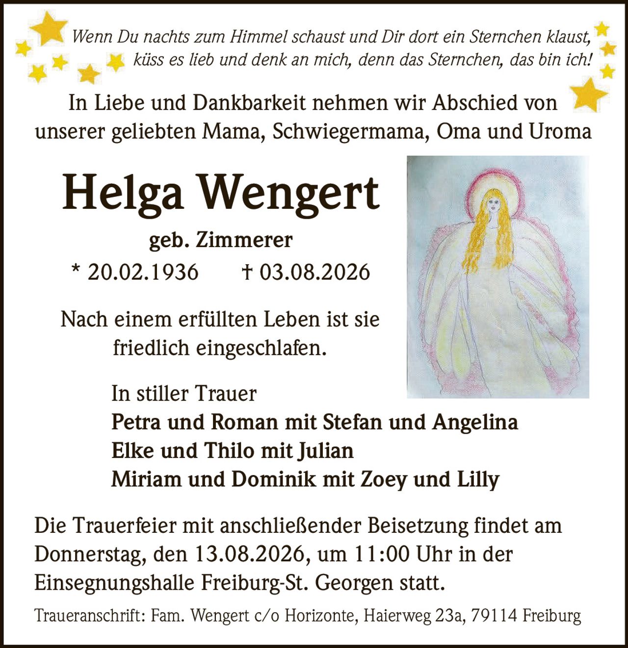 <p><i>Wenn Du nachts zum Himmel schaust und Dir dort ein Sternchen klaust, küss es lieb und denk an mich, denn das Sternchen, das bin ich!</i></p>

<p>In Liebe und Dankbarkeit nehmen wir Abschied von unserer geliebten Mama, Schwiegermama, Oma und Uroma</p>

<p><strong>Helga Wengert</strong><br>geb. Zimmerer<br>* 20.02.1936 † 03.08.2026</p>

<p>Nach einem erfüllten Leben ist sie friedlich eingeschlafen.</p>

<p>In stiller Trauer<br><strong>Petra und Roman mit Stefan und Angelina</strong><br><strong>Elke und Thilo mit Julian</strong><br><strong>Miriam und Dominik mit Zoey und Lilly</strong></p>

<p>Die Trauerfeier mit anschließender Beisetzung findet am Donnerstag, den 13.08.2026, um 11:00 Uhr in der Einsegnungshalle Freiburg-St. Georgen statt.</p>

<p>Traueranschrift: Fam. Wengert c/o Horizonte, Haierweg 23a, 79114 Freiburg</p>