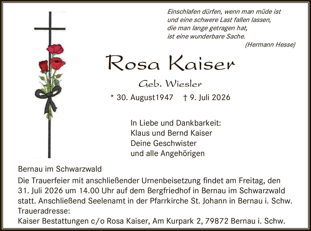 <p><i>Einschlafen dürfen, wenn man müde ist und eine schwere Last fallen lassen, die man lange getragen hat, ist eine wunderbare Sache.</i> (Hermann Hesse)</p>

<p><strong>Rosa Kaiser</strong><br>Geb. Wiesler<br>* 30. August 1947 † 9. Juli 2026</p>

<p>In Liebe und Dankbarkeit:<br>Klaus und Bernd Kaiser<br>Deine Geschwister<br>und alle Angehörigen</p>

<p>Bernau im Schwarzwald</p>

<p>Die Trauerfeier mit anschließender Urnenbeisetzung findet am Freitag, den 31. Juli 2026 um 14.00 Uhr auf dem Bergfriedhof in Bernau im Schwarzwald statt. Anschließend Seelenamt in der Pfarrkirche St. Johann in Bernau i. Schw.</p>

<p>Traueradresse:<br>Kaiser Bestattungen c/o Rosa Kaiser, Am Kurpark 2, 79872 Bernau i. Schw.</p>