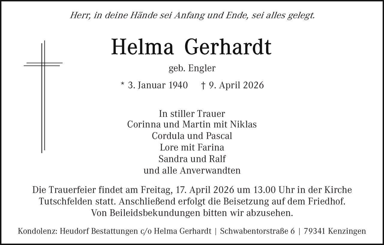 Herr, in deine Hände sei Anfang und Ende, sei alles gelegt.

geb. Engler
* 3. Januar 1940

† 9. April 2026

In stiller Trauer
Corinna und Martin mit Niklas
Cordula und Pascal
Lore mit Farina
Sandra und Ralf
und alle Anverwandten
Die Trauerfeier findet am Freitag, 17. April 2026 um 13.00 Uhr in der Kirche
Tutschfelden statt. Anschließend erfolgt die Beisetzung auf dem Friedhof.
Von Beileidsbekundungen bitten wir abzusehen.
Kondolenz: Heudorf Bestattungen c/o Helma Gerhardt | Schwabentorstraße 6 | 79341 Kenzingen