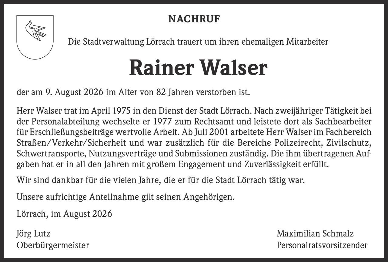 <p><strong>NACHRUF</strong></p>

<p>Die Stadtverwaltung Lörrach trauert um ihren ehemaligen Mitarbeiter</p>

<p><strong>Rainer Walser</strong></p>

<p>der am 9. August 2026 im Alter von 82 Jahren verstorben ist.</p>

<p>Herr Walser trat im April 1975 in den Dienst der Stadt Lörrach. Nach zweijähriger Tätigkeit bei der Personalabteilung wechselte er 1977 zum Rechtsamt und leistete dort als Sachbearbeiter für Erschließungsbeiträge wertvolle Arbeit. Ab Juli 2001 arbeitete Herr Walser im Fachbereich Straßen/Verkehr/Sicherheit und war zusätzlich für die Bereiche Polizeirecht, Zivilschutz, Schwertransporte, Nutzungsverträge und Submissionen zuständig. Die ihm übertragenen Aufgaben hat er in all den Jahren mit großem Engagement und Zuverlässigkeit erfüllt.</p>

<p>Wir sind dankbar für die vielen Jahre, die er für die Stadt Lörrach tätig war.</p>

<p>Unsere aufrichtige Anteilnahme gilt seinen Angehörigen.</p>

<p>Lörrach, im August 2026</p>

<p>Jörg Lutz <br /> Oberbürgermeister</p>

<p>Maximilian Schmalz <br /> Personalratsvorsitzender</p>