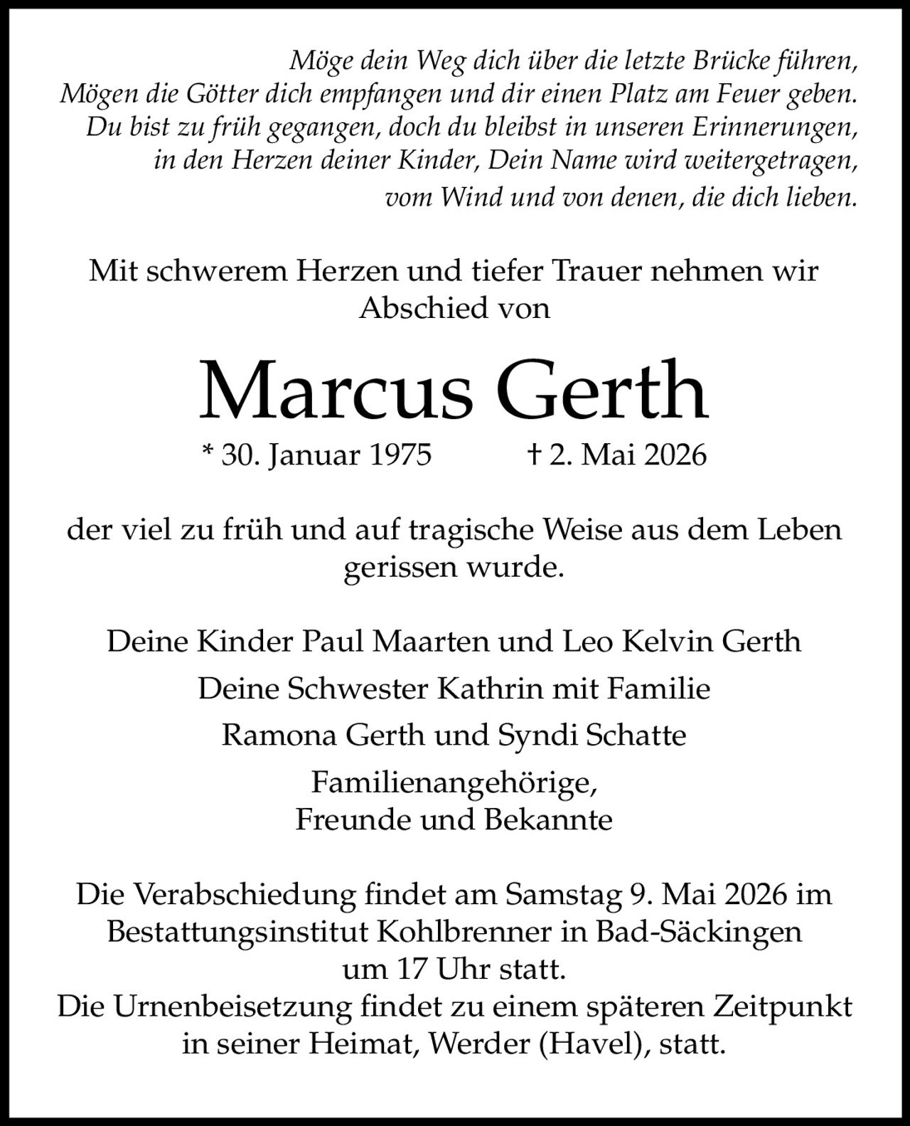 <p>Möge dein Weg dich über die letzte Brücke führen,<br>Mögen die Götter dich empfangen und dir einen Platz am Feuer geben.<br>Du bist zu früh gegangen, doch du bleibst in unseren Erinnerungen,<br>in den Herzen deiner Kinder, Dein Name wird weitergetragen,<br>vom Wind und von denen, die dich lieben.</p><p>Mit schwerem Herzen und tiefer Trauer nehmen wir<br>Abschied von</p><p><strong>Marcus Gerth</strong><br>* 30. Januar 1975 † 2. Mai 2026</p><p>der viel zu früh und auf tragische Weise aus dem Leben<br>gerissen wurde.</p><p>Deine Kinder Paul Maarten und Leo Kelvin Gerth<br>Deine Schwester Kathrin mit Familie<br>Ramona Gerth und Syndi Schatte<br>Familienangehörige,<br>Freunde und Bekannte</p><p>Die Verabschiedung findet am Samstag 9. Mai 2026 im<br>Bestattungsinstitut Kohlbrenner in Bad-Säckingen<br>um 17 Uhr statt.<br>Die Urnenbeisetzung findet zu einem späteren Zeitpunkt<br>in seiner Heimat, Werder (Havel), statt.</p>