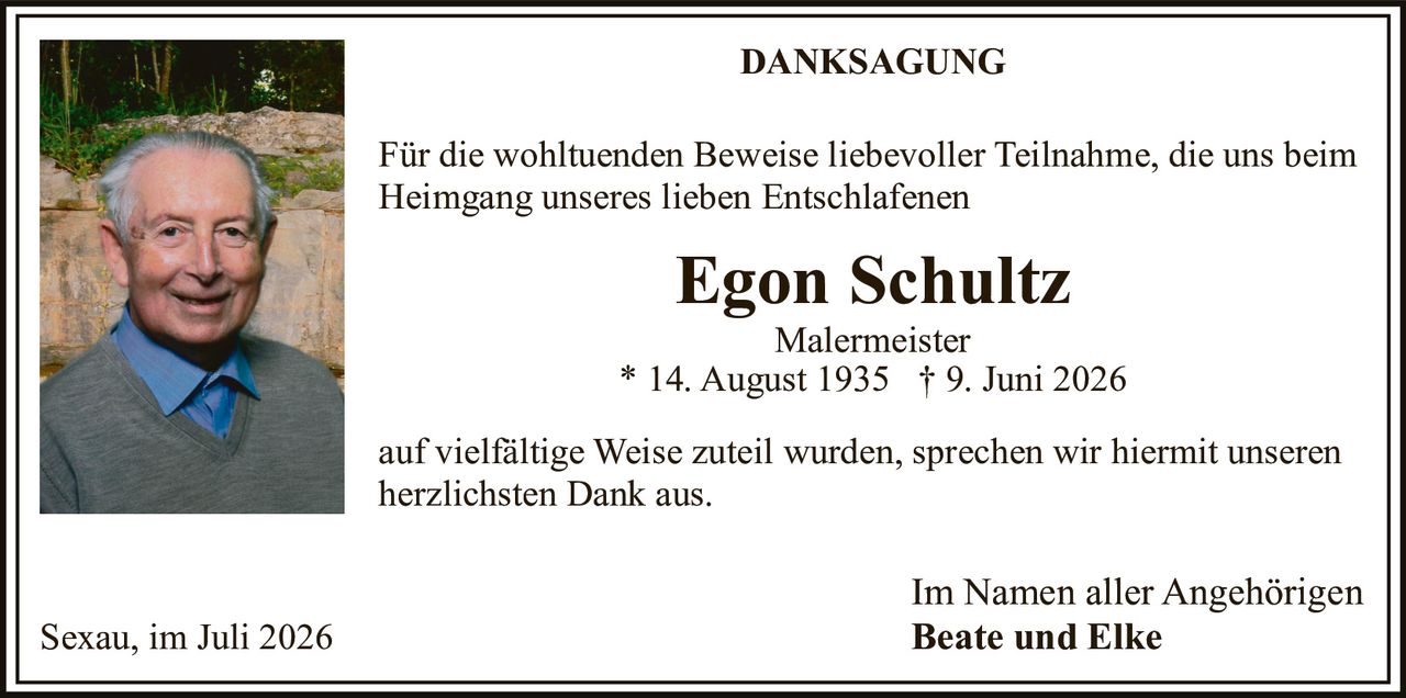 <p><strong>DANKSAGUNG</strong></p>

<p>Für die wohltuenden Beweise liebevoller Teilnahme, die uns beim Heimgang unseres lieben Entschlafenen</p>

<p><strong>Egon Schultz</strong><br>Malermeister<br>* 14. August 1935 † 9. Juni 2026</p>

<p>auf vielfältige Weise zuteil wurden, sprechen wir hiermit unseren herzlichsten Dank aus.</p>

<p>Im Namen aller Angehörigen<br><strong>Beate und Elke</strong></p>

<p>Sexau, im Juli 2026</p>