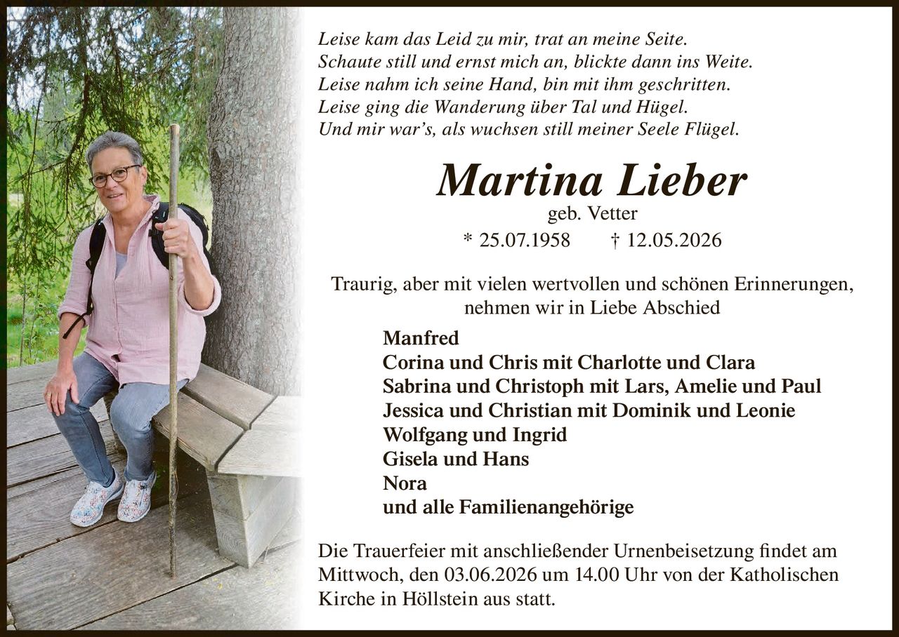 <p>Leise kam das Leid zu mir, trat an meine Seite.<br>Schaute still und ernst mich an, blickte dann ins Weite.<br>Leise nahm ich seine Hand, bin mit ihm geschritten.<br>Leise ging die Wanderung über Tal und Hügel.<br>Und mir war’s, als wuchsen still meiner Seele Flügel.</p><p><strong>Martina Lieber</strong><br>geb. Vetter<br>* 25.07.1958 † 12.05.2026</p><p>Traurig, aber mit vielen wertvollen und schönen Erinnerungen,<br>nehmen wir in Liebe Abschied</p><p>Manfred<br>Corina und Chris mit Charlotte und Clara<br>Sabrina und Christoph mit Lars, Amelie und Paul<br>Jessica und Christian mit Dominik und Leonie<br>Wolfgang und Ingrid<br>Gisela und Hans<br>Nora<br>und alle Familienangehörige</p><p>Die Trauerfeier mit anschließender Urnenbeisetzung findet am<br>Mittwoch, den 03.06.2026 um 14.00 Uhr von der Katholischen<br>Kirche in Höllstein aus statt.</p>