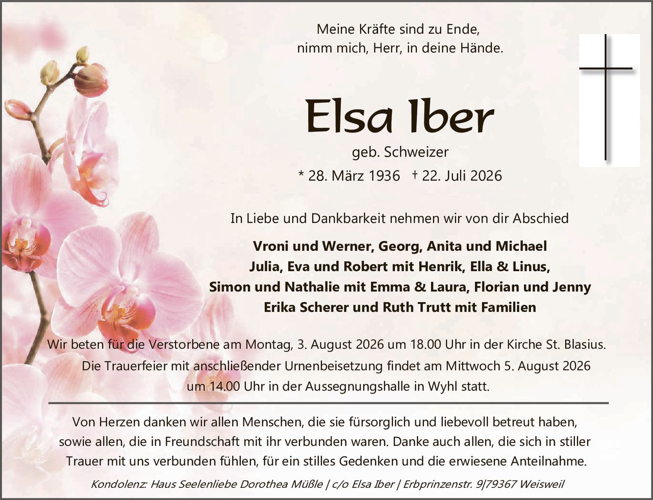 <p>Meine Kräfte sind zu Ende, nimm mich, Herr, in deine Hände.</p>

<p><strong>Elsa Iber</strong><br/>geb. Schweizer<br/>* 28. März 1936 + 22. Juli 2026</p>

<p>In Liebe und Dankbarkeit nehmen wir von dir Abschied</p>

<p><strong>Vroni und Werner, Georg, Anita und Michael<br/>Julia, Eva und Robert mit Henrik, Ella & Linus,<br/>Simon und Nathalie mit Emma & Laura, Florian und Jenny<br/>Erika Scherer und Ruth Trutt mit Familien</strong></p>

<p>Wir beten für die Verstorbene am Montag, 3. August 2026 um 18.00 Uhr in der Kirche St. Blasius.<br/>Die Trauerfeier mit anschließender Urnenbeisetzung findet am Mittwoch 5. August 2026 um 14.00 Uhr in der Aussegnungshalle in Wyhl statt.</p>

<p>Von Herzen danken wir allen Menschen, die sie fürsorglich und liebevoll betreut haben, sowie allen, die in Freundschaft mit ihr verbunden waren. Danke auch allen, die sich in stiller Trauer mit uns verbunden fühlen, für ein stilles Gedenken und die erwiesene Anteilnahme.</p>

<p><i>Kondolenz: Haus Seelenliebe Dorothea Müßle / c/o Elsa Iber / Erbprinzenstr. 9/79367 Weisweil</i></p>