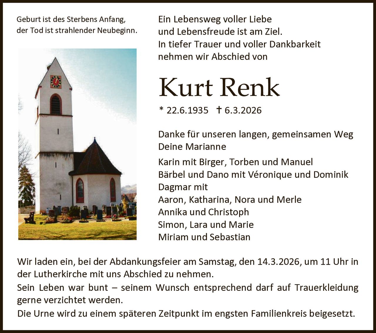 Geburt ist des Sterbens Anfang,
der Tod ist strahlender Neubeginn.

Ein Lebensweg voller Liebe
und Lebensfreude ist am Ziel.
In tiefer Trauer und voller Dankbarkeit
nehmen wir Abschied von

Kurt Renk
* 22.6.1935  6.3.2026

Danke für unseren langen, gemeinsamen Weg
Deine Marianne
Karin mit Birger, Torben und Manuel
Bärbel und Dano mit Véronique und Dominik
Dagmar mit
Aaron, Katharina, Nora und Merle
Annika und Christoph
Simon, Lara und Marie
Miriam und Sebastian
Wir laden ein, bei der Abdankungsfeier am Samstag, den 14.3.2026, um 11 Uhr in
der Lutherkirche mit uns Abschied zu nehmen.
Sein Leben war bunt – seinem Wunsch entsprechend darf auf Trauerkleidung
gerne verzichtet werden.
Die Urne wird zu einem späteren Zeitpunkt im engsten Familienkreis beigesetzt.