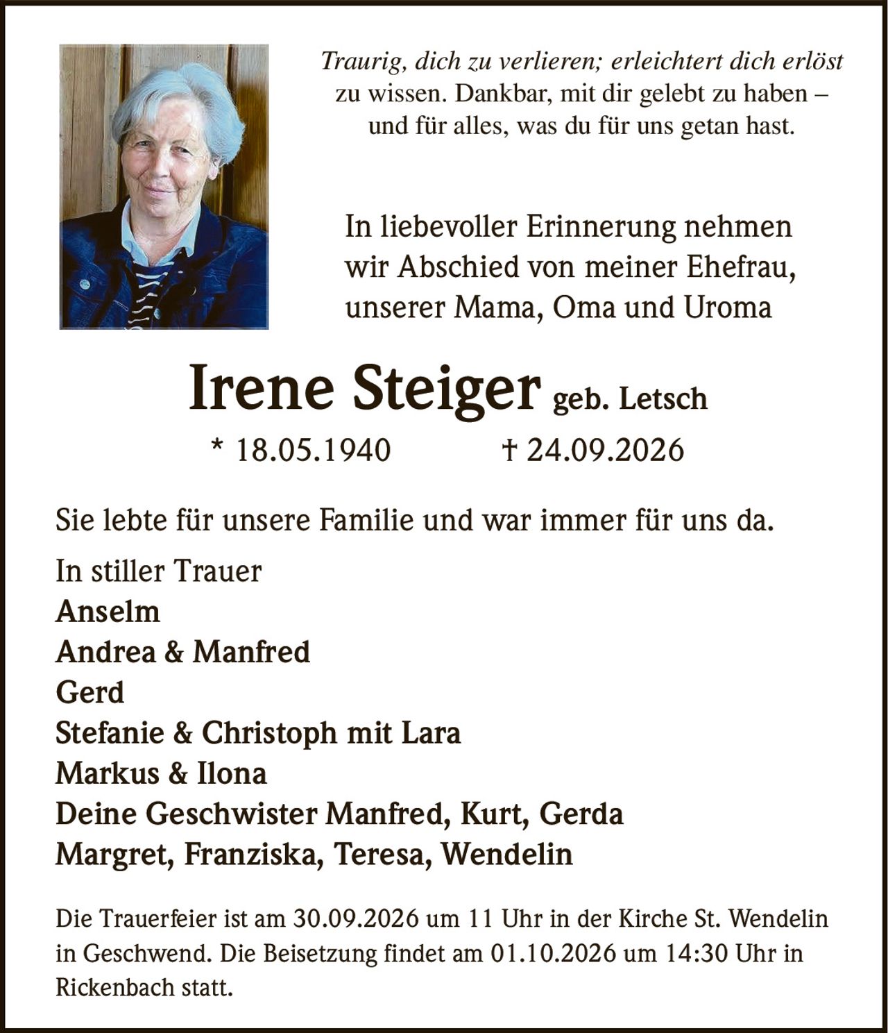 <p><i>Traurig, dich zu verlieren; erleichtert dich erlöst zu wissen. Dankbar, mit dir gelebt zu haben – und für alles, was du für uns getan hast.</i></p>
<p>In liebevoller Erinnerung nehmen wir Abschied von meiner Ehefrau, unserer Mama, Oma und Uroma</p>
<p><strong>Irene Steiger geb. Letsch</strong><br/>
* 18.05.1940 † 24.09.2026</p>
<p>Sie lebte für unsere Familie und war immer für uns da.</p>
<p>In stiller Trauer</p>
<p>Anselm<br/>
Andrea & Manfred<br/>
Gerd<br/>
Stefanie & Christoph mit Lara<br/>
Markus & Ilona<br/>
Deine Geschwister Manfred, Kurt, Gerda<br/>
Margret, Franziska, Teresa, Wendelin</p>
<p>Die Trauerfeier ist am 30.09.2026 um 11 Uhr in der Kirche St. Wendelin in Geschwend. Die Beisetzung findet am 01.10.2026 um 14:30 Uhr in Rickenbach statt.</p>