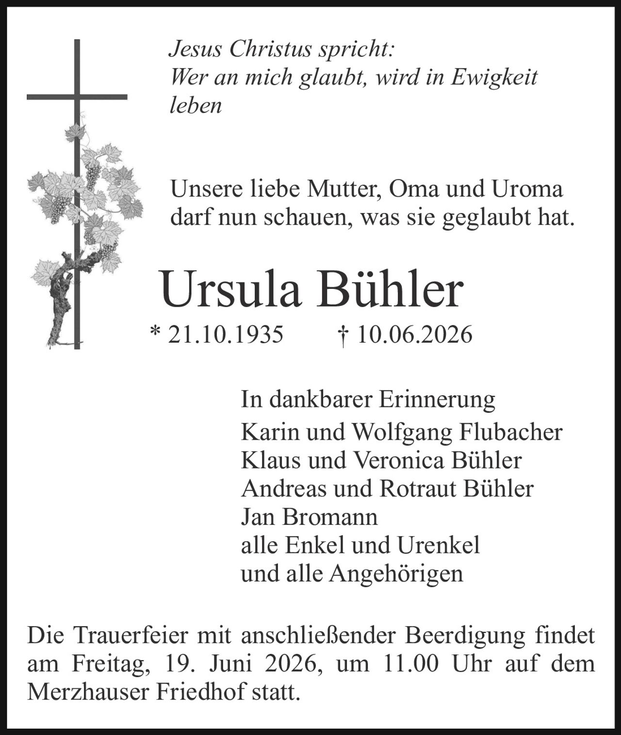 <p><i>Jesus Christus spricht: Wer an mich glaubt, wird in Ewigkeit leben</i></p>

<p>Unsere liebe Mutter, Oma und Uroma darf nun schauen, was sie geglaubt hat.</p>

<p><strong>Ursula Bühler</strong><br/>
* 21.10.1935 † 10.06.2026</p>

<p><strong>In dankbarer Erinnerung</strong><br/>
Karin und Wolfgang Flubacher<br/>
Klaus und Veronica Bühler<br/>
Andreas und Rotraut Bühler<br/>
Jan Bromann<br/>
alle Enkel und Urenkel<br/>
und alle Angehörigen</p>

<p>Die Trauerfeier mit anschließender Beerdigung findet am Freitag, 19. Juni 2026, um 11.00 Uhr auf dem Merzhauser Friedhof statt.</p>