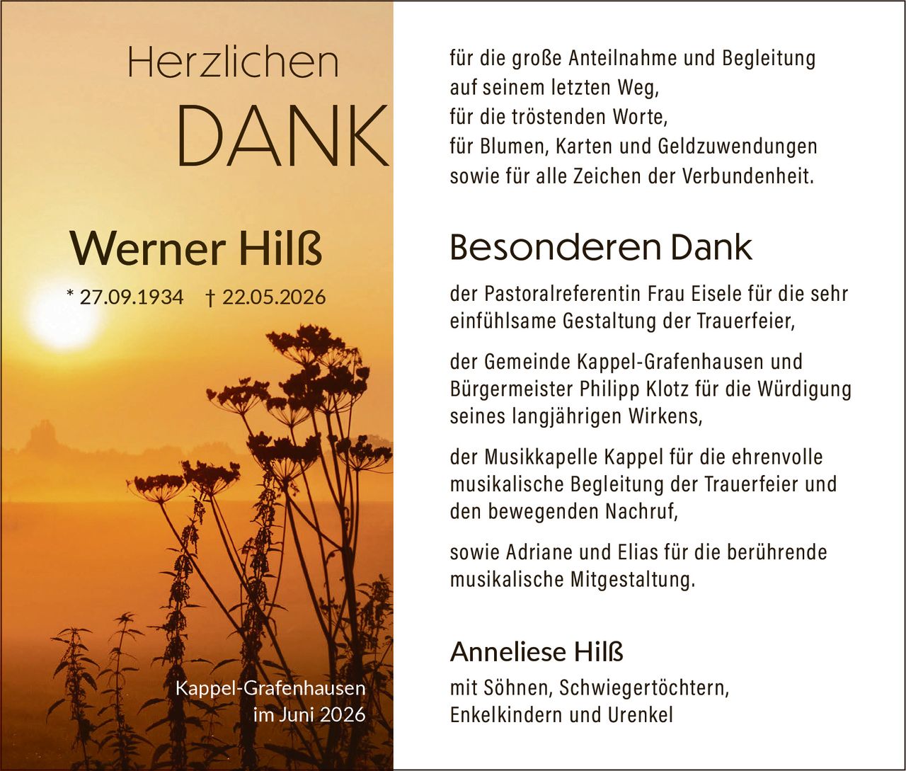 <p><strong>Herzlichen DANK</strong></p>

<p>für die große Anteilnahme und Begleitung auf seinem letzten Weg,<br>
für die tröstenden Worte,<br>
für Blumen, Karten und Geldzuwendungen<br>
sowie für alle Zeichen der Verbundenheit.</p>

<p><strong>Besonderen Dank</strong></p>

<p>der Pastoralreferentin Frau Eisele für die sehr einfühlsame Gestaltung der Trauerfeier,<br>
<br>
der Gemeinde Kappel-Grafenhausen und Bürgermeister Philipp Klotz für die Würdigung seines langjährigen Wirkens,<br>
<br>
der Musikkapelle Kappel für die ehrenvolle musikalische Begleitung der Trauerfeier und den bewegenden Nachruf,<br>
<br>
sowie Adriane und Elias für die berührende musikalische Mitgestaltung.</p>

<p><strong>Anneliese Hilß</strong><br>
mit Söhnen, Schwiegertöchtern, Enkelkindern und Urenkel</p>

<p>* 27.09.1934 † 22.05.2026<br>
Kappel-Grafenhausen<br>
im Juni 2026</p>