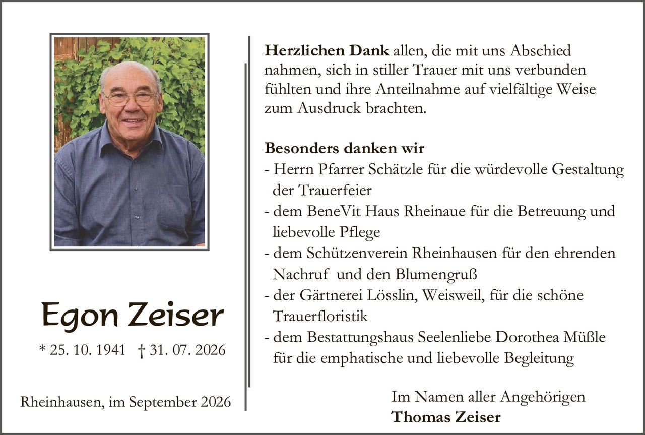 <p><strong>Herzlichen Dank</strong> allen, die mit uns Abschied nahmen, sich in stiller Trauer mit uns verbunden fühlten und ihre Anteilnahme auf vielfältige Weise zum Ausdruck brachten.</p>

<p><strong>Besonders danken wir</strong><br/>
- Herrn Pfarrer Schätzle für die würdevolle Gestaltung der Trauerfeier<br/>
- dem BeneVit Haus Rheinaue für die Betreuung und liebevolle Pflege<br/>
- dem Schützenverein Rheinhausen für den ehrenden Nachruf und den Blumengruß<br/>
- der Gärtnerei Lösslin, Weisweil, für die schöne Trauerfloristik<br/>
- dem Bestattungshaus Seelenliebe Dorothea Müßle für die emphatische und liebevolle Begleitung</p>

<p>Im Namen aller Angehörigen<br/>
<strong>Thomas Zeiser</strong></p>