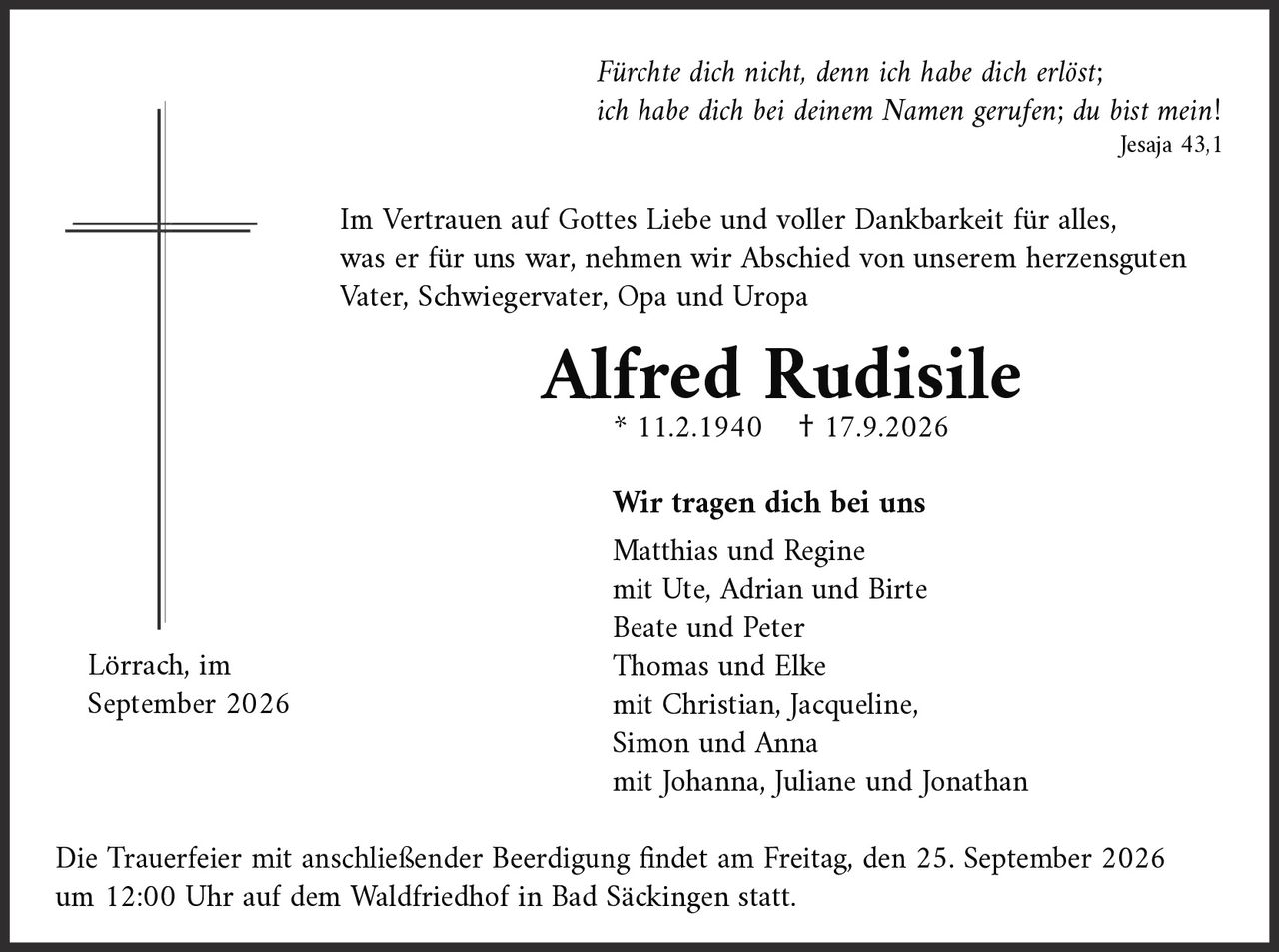 <p><i>Jesaja 43,1</i></p>

<p>Im Vertrauen auf Gottes Liebe und voller Dankbarkeit für alles, was er für uns war, nehmen wir Abschied von unserem herzensguten Vater, Schwiegervater, Opa und Uropa</p>

<p><strong>Alfred Rudisile</strong><br/>* 11.2.1940 † 17.9.2026</p>

<p><i>Fürchte dich nicht, denn ich habe dich erlöst;<br/>ich habe dich bei deinem Namen gerufen; du bist mein!</i><br/><i>Jesaja 43,1</i></p>

<p>Im Vertrauen auf Gottes Liebe und voller Dankbarkeit für alles, was er für uns war, nehmen wir Abschied von unserem herzensguten Vater, Schwiegervater, Opa und Uropa</p>

<p><strong>Alfred Rudisile</strong><br/>* 11.2.1940  † 17.9.2026</p>

<p><strong>Wir tragen dich bei uns</strong></p>

<p>Matthias und Regine<br/>mit Ute, Adrian und Birte<br/>Beate und Peter<br/>Thomas und Elke<br/>mit Christian, Jacqueline,<br/>Simon und Anna<br/>mit Johanna, Juliane und Jonathan</p>

<p>Lörrach, im September 2026</p>

<p>Die Trauerfeier mit anschließender Beerdigung findet am Freitag, den 25. September 2026 um 12:00 Uhr auf dem Waldfriedhof in Bad Säckingen statt.</p>
