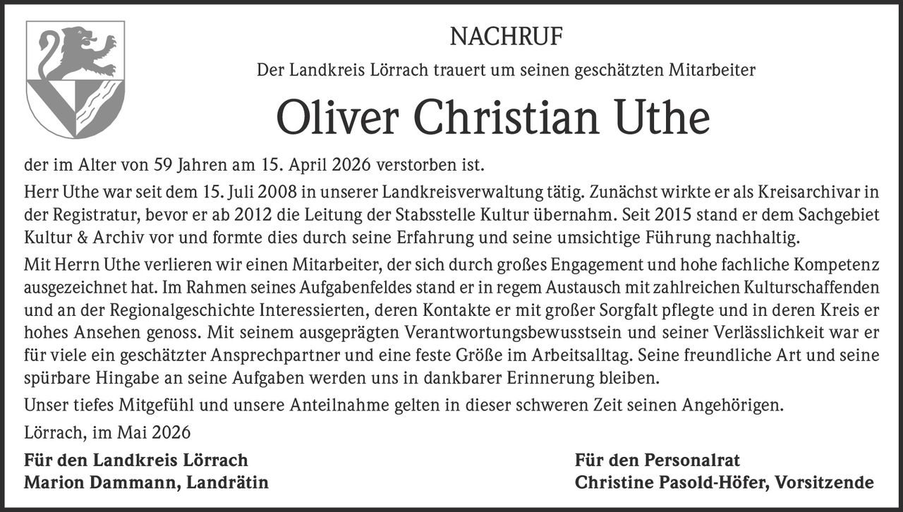 <p><strong>NACHRUF</strong></p><p>Der Landkreis Lörrach trauert um seinen geschätzten Mitarbeiter</p><p><strong>Oliver Christian Uthe</strong></p><p>der im Alter von 59 Jahren am 15. April 2026 verstorben ist.</p><p>Herr Uthe war seit dem 15. Juli 2008 in unserer Landkreisverwaltung tätig. Zunächst wirkte er als Kreisarchivar in der Registratur, bevor er ab 2012 die Leitung der Stabsstelle Kultur übernahm. Seit 2015 stand er dem Sachgebiet Kultur & Archiv vor und formte dies durch seine Erfahrung und seine umsichtige Führung nachhaltig.</p><p>Mit Herrn Uthe verlieren wir einen Mitarbeiter, der sich durch großes Engagement und hohe fachliche Kompetenz ausgezeichnet hat. Im Rahmen seines Aufgabenfeldes stand er in regem Austausch mit zahlreichen Kulturschaffenden und an der Regionalgeschichte Interessierten, deren Kontakte er mit großer Sorgfalt pflegte und in deren Kreis er hohes Ansehen genoss. Mit seinem ausgeprägten Verantwortungsbewusstsein und seiner Verlässlichkeit war er für viele ein geschätzter Ansprechpartner und eine feste Größe im Arbeitsalltag. Seine freundliche Art und seine spürbare Hingabe an seine Aufgaben werden uns in dankbarer Erinnerung bleiben.</p><p>Unser tiefes Mitgefühl und unsere Anteilnahme gelten in dieser schweren Zeit seinen Angehörigen.</p><p>Lörrach, im Mai 2026</p><p><strong>Für den Landkreis Lörrach</strong><br/><strong>Marion Dammann, Landrätin</strong></p><p><strong>Für den Personalrat</strong><br/><strong>Christine Pasold-Höfer, Vorsitzende</strong></p>