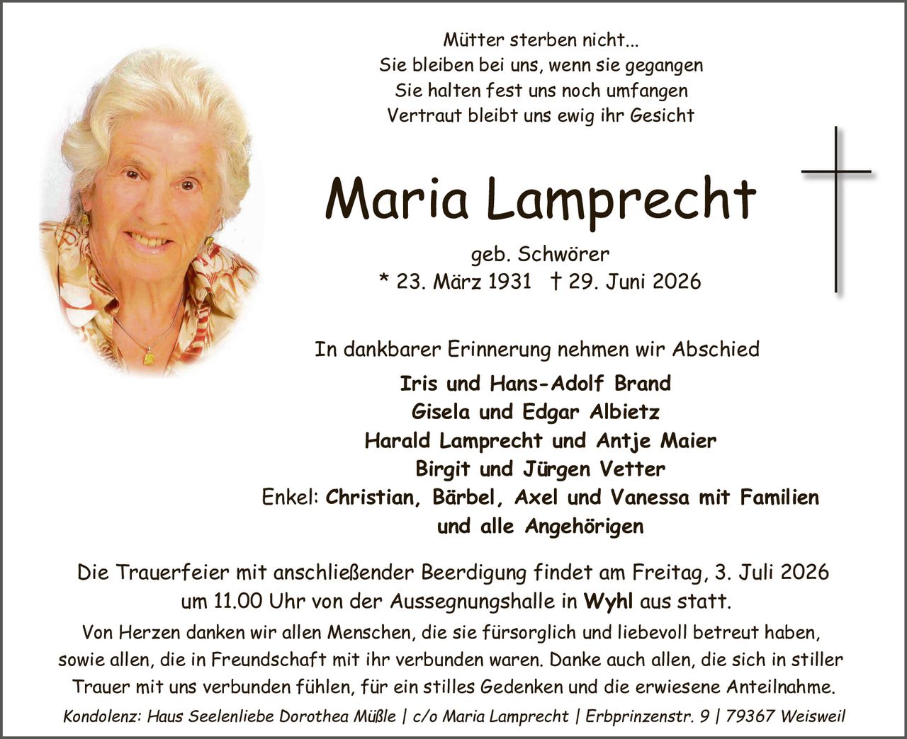 <p><i>Mütter sterben nicht...</i></p>
<p><i>Sie bleiben bei uns, wenn sie gegangen</i></p>
<p><i>Sie halten fest uns noch umfangen</i></p>
<p><i>Vertraut bleibt uns ewig ihr Gesicht</i></p>

<p><strong>Maria Lamprecht</strong></p>
<p>geb. Schwörer<br>
* 23. März 1931 † 29. Juni 2026</p>

<p>In dankbarer Erinnerung nehmen wir Abschied</p>

<p><strong>Iris und Hans-Adolf Brand</strong><br>
<strong>Gisela und Edgar Albietz</strong><br>
<strong>Harald Lamprecht und Antje Maier</strong><br>
<strong>Birgit und Jürgen Vetter</strong></p>

<p>Enkel: <strong>Christian, Bärbel, Axel und Vanessa mit Familien<br>
und alle Angehörigen</strong></p>

<p>Die Trauerfeier mit anschließender Beerdigung findet am Freitag, 3. Juli 2026<br>
um 11.00 Uhr von der Aussegnungshalle in <strong>Wyhl</strong> aus statt.</p>

<p>Von Herzen danken wir allen Menschen, die sie fürsorglich und liebevoll betreut haben,<br>
sowie allen, die in Freundschaft mit ihr verbunden waren. Danke auch allen, die sich in stiller<br>
Trauer mit uns verbunden fühlen, für ein stilles Gedenken und die erwiesene Anteilnahme.</p>

<p><i>Kondolenz: Haus Seelienliebe Dorothea Mühle | c/o Maria Lamprecht | Erbprinzenstr. 9 | 79367 Weisweil</i></p>