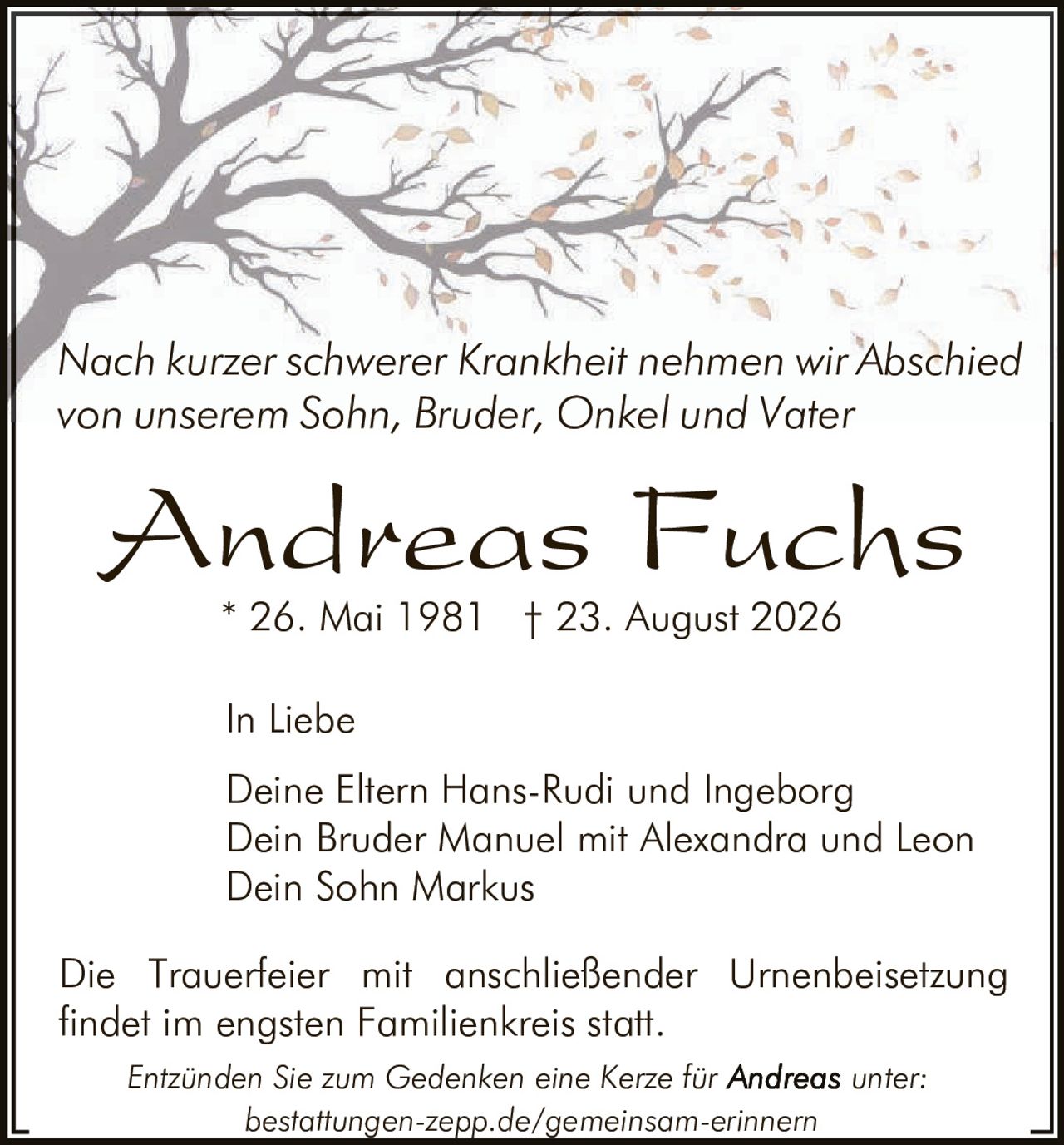 <p>Nach kurzer schwerer Krankheit nehmen wir Abschied von unserem Sohn, Bruder, Onkel und Vater</p>

<p><strong>Andreas Fuchs</strong></p>

<p>* 26. Mai 1981  † 23. August 2026</p>

<p>In Liebe</p>

<p>Deine Eltern Hans-Rudi und Ingeborg<br/>
Dein Bruder Manuel mit Alexandra und Leon<br/>
Dein Sohn Markus</p>

<p>Die Trauerfeier mit anschließender Urnenbeisetzung findet im engsten Familienkreis statt.</p>

<p><i>Entzünden Sie zum Gedenken eine Kerze für Andreas unter: bestattungen-zepp.de/gemeinsam-erinnern</i></p>