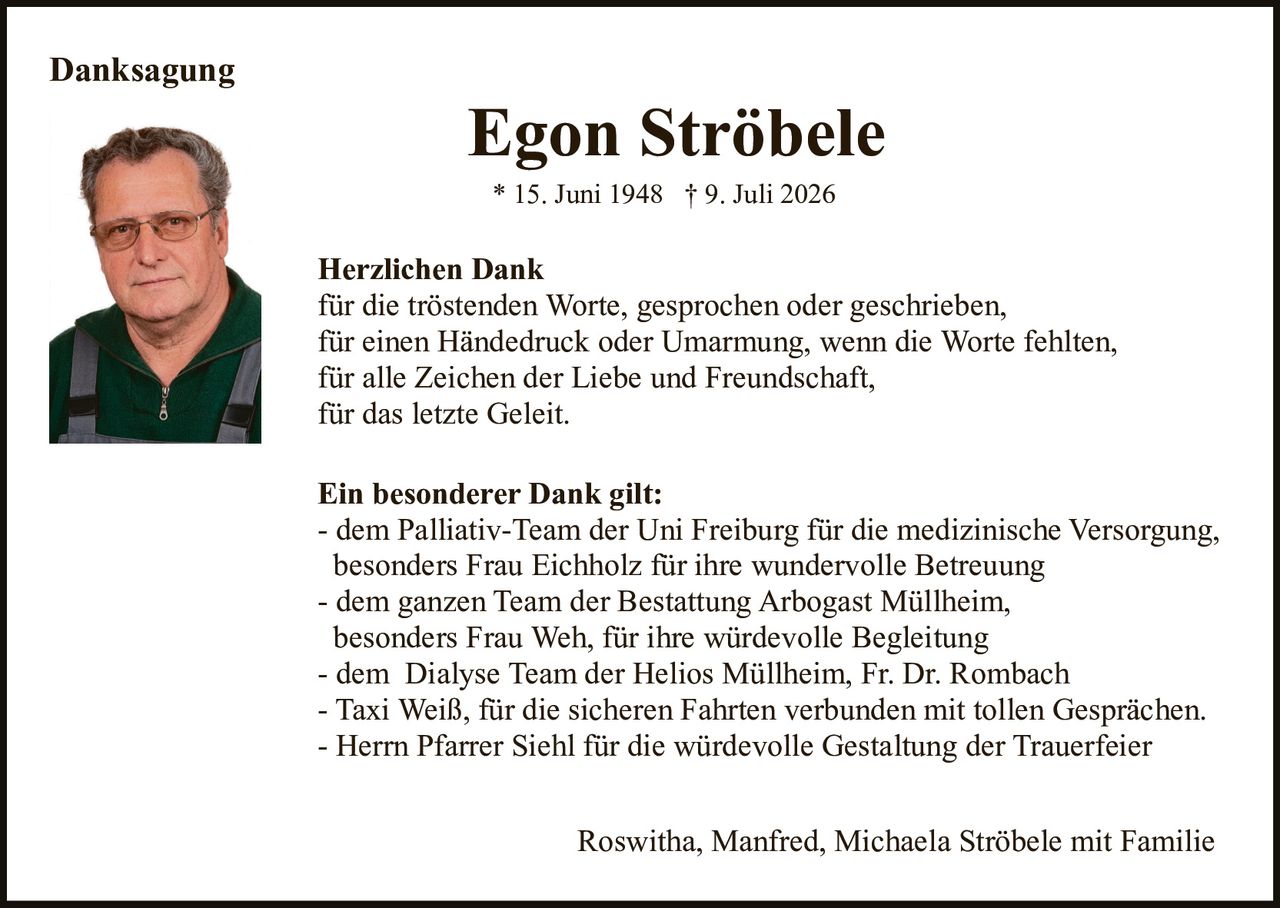 <p><strong>Danksagung</strong></p>

<p><strong>Egon Ströbele</strong><br>* 15. Juni 1948 † 9. Juli 2026</p>

<p><strong>Herzlichen Dank</strong><br>für die tröstenden Worte, gesprochen oder geschrieben,<br>für einen Händedruck oder Umarmung, wenn die Worte fehlten,<br>für alle Zeichen der Liebe und Freundschaft,<br>für das letzte Geleit.</p>

<p><strong>Ein besonderer Dank gilt:</strong><br>- dem Palliativ-Team der Uni Freiburg für die medizinische Versorgung, besonders Frau Eichholz für ihre wundervolle Betreuung<br>- dem ganzen Team der Bestattung Arbogast Müllheim, besonders Frau Weh, für ihre würdevolle Begleitung<br>- dem Dialyse Team der Helios Müllheim, Fr. Dr. Rombach<br>- Taxi Weiß, für die sicheren Fahrten verbunden mit tollen Gesprächen.<br>- Herrn Pfarrer Siehl für die würdevolle Gestaltung der Trauerfeier</p>

<p>Roswitha, Manfred, Michaela Ströbele mit Familie</p>