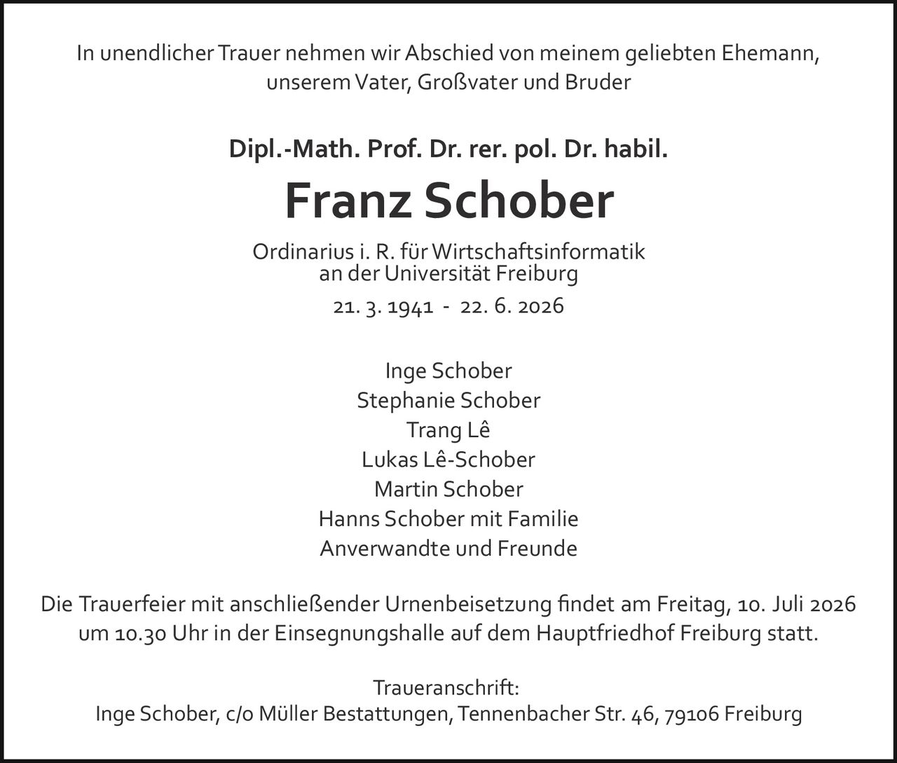 <p>In unendlicher Trauer nehmen wir Abschied von meinem geliebten Ehemann, unserem Vater, Großvater und Bruder</p>

<p><strong>Dipl.-Math. Prof. Dr. rer. pol. Dr. habil. Franz Schober</strong></p>

<p>Ordinarius i. R. für Wirtschaftsinformatik an der Universität Freiburg</p>

<p>21. 3. 1941 – 22. 6. 2026</p>

<p>Die Trauerfeier mit anschließender Urnenbeisetzung findet am Freitag, 10. Juli 2026 um 10.30 Uhr in der Einsegnungshalle auf dem Hauptfriedhof Freiburg statt.</p>

<p>Inge Schober<br>
Lukas Lê-Schober<br>
Trang Lê<br>
Stephanie Schober<br>
Martin Schober<br>
Hanns Schober mit Familie<br>
Anverwandte und Freunde</p>

<p><strong>Traueranschrift:</strong><br>
Inge Schober, c/o Müller Bestattungen, Tennenbacher Str. 46, 79106 Freiburg</p>