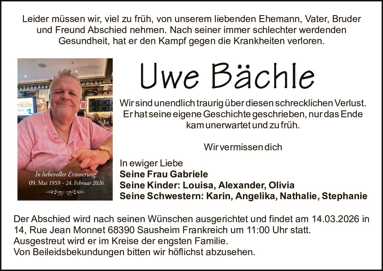 Leider müssen wir, viel zu früh, von unserem liebenden Ehemann, Vater, Bruder
und Freund Abschied nehmen. Nach seiner immer schlechter werdenden
Gesundheit, hat er den Kampf gegen die Krankheiten verloren.

Wir sind unendlich traurig über diesen schrecklichen Verlust.
Er hat seine eigene Geschichte geschrieben, nur das Ende
kam unerwartet und zu früh.
Wir vermissen dich
In ewiger Liebe
Seine Frau Gabriele
Seine Kinder: Louisa, Alexander, Olivia
Seine Schwestern: Karin, Angelika, Nathalie, Stephanie
Der Abschied wird nach seinen Wünschen ausgerichtet und findet am 14.03.2026 in
14, Rue Jean Monnet 68390 Sausheim Frankreich um 11:00 Uhr statt.
Ausgestreut wird er im Kreise der engsten Familie.
Von Beileidsbekundungen bitten wir höflichst abzusehen.