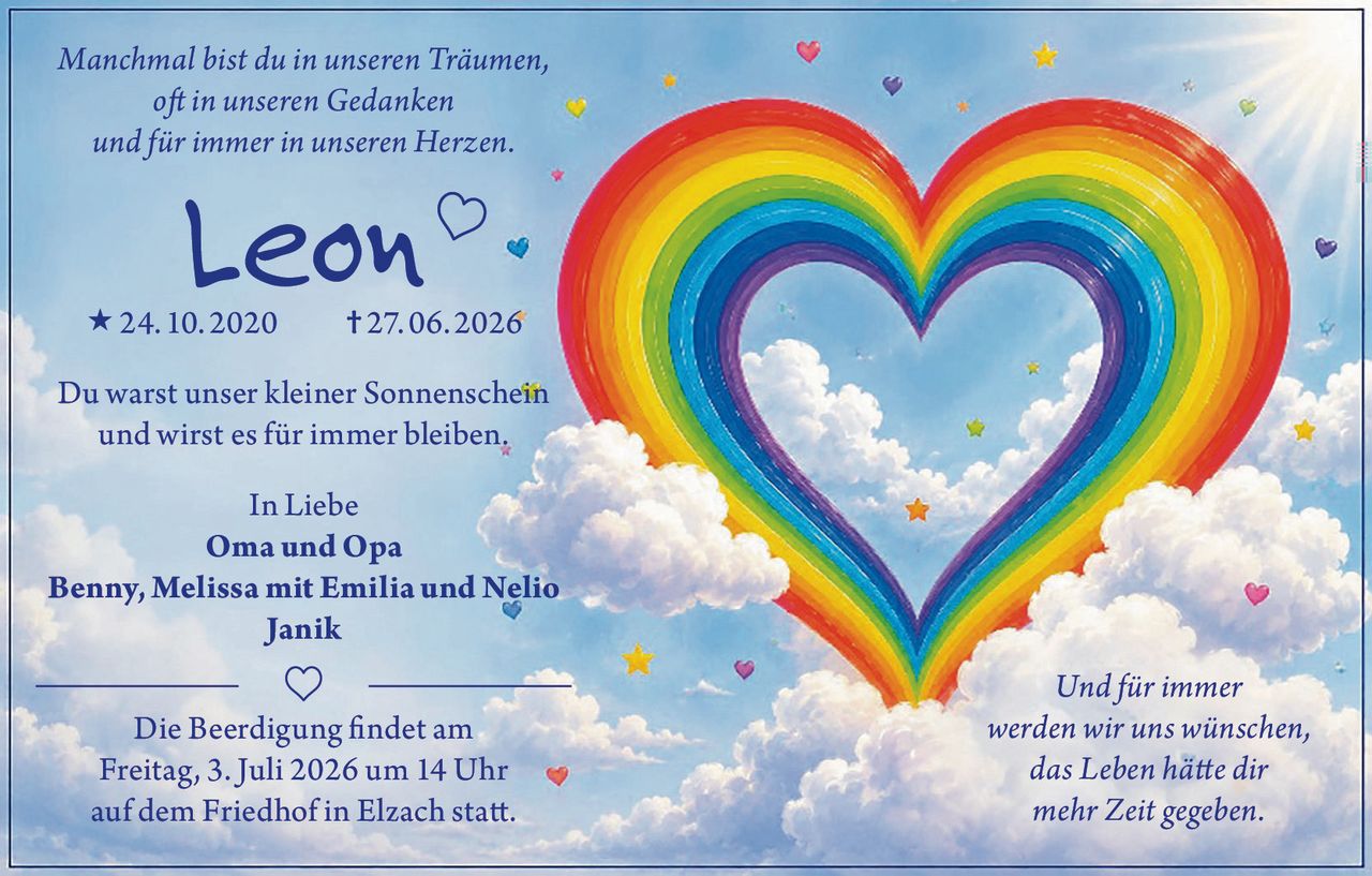 <p><i>Manchmal bist du in unseren Träumen,<br>oft in unseren Gedanken<br>und für immer in unseren Herzen.</i></p><p><strong>Leon</strong> 24. 10. 2020 † 27. 06. 2026</p><p>Du warst unser kleiner Sonnenschein<br>und wirst es für immer bleiben.</p><p>In Liebe<br><strong>Oma und Opa<br>Benny, Melissa mit Emilia und Nelio<br>Janik</strong></p><p>Die Beerdigung findet am<br>Freitag, 3. Juli 2026 um 14 Uhr<br>auf dem Friedhof in Elzach statt.</p><p><i>Und für immer<br>werden wir uns wünschen,<br>das Leben hätte dir<br>mehr Zeit gegeben.</i></p>