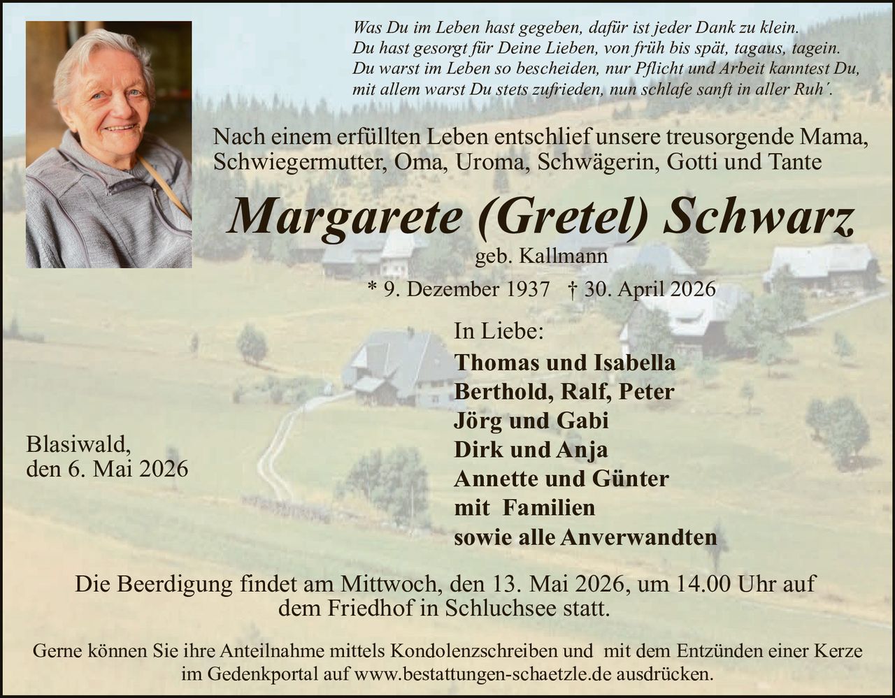 <p>Was Du im Leben hast gegeben, dafür ist jeder Dank zu klein.<br>Du hast gesorgt für Deine Lieben, von früh bis spät, tagaus, tagein.<br>Du warst im Leben so bescheiden, nur Pflicht und Arbeit kanntest Du,<br>mit allem warst Du stets zufrieden, nun schlafe sanft in aller Ruh'.</p><p>Nach einem erfüllten Leben entschlief unsere treusorgende Mama,<br>Schwiegermutter, Oma, Uroma, Schwägerin, Gotti und Tante</p><p><strong>Margarete (Gretel) Schwarz</strong><br>geb. Kallmann<br>* 9. Dezember 1937 † 30. April 2026</p><p>In Liebe:<br>Thomas und Isabella<br>Berthold, Ralf, Peter<br>Jörg und Gabi<br>Dirk und Anja<br>Annette und Günter<br>mit Familien<br>sowie alle Anverwandten</p><p>Blasiwald,<br>den 6. Mai 2026</p><p>Die Beerdigung findet am Mittwoch, den 13. Mai 2026, um 14.00 Uhr auf<br>dem Friedhof in Schluchsee statt.</p><p>Gerne können Sie ihre Anteilnahme mittels Kondolenzschreiben und mit dem Entzünden einer Kerze<br>im Gedenkportal auf www.bestattungen-schaetzle.de ausdrücken.</p>