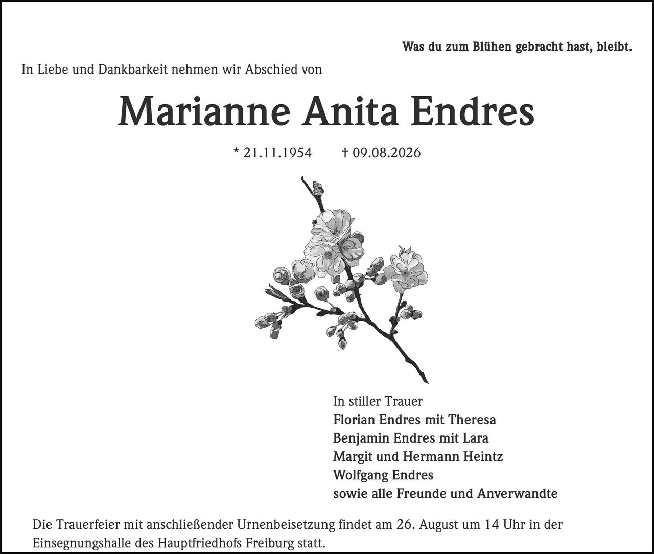 <p>Was du zum Blühen gebracht hast, bleibt. In Liebe und Dankbarkeit nehmen wir Abschied von</p>

<p><strong>Marianne Anita Endres</strong><br/>
* 21.11.1954  † 09.08.2026</p>

<p>In stiller Trauer<br/>
Florian Endres mit Theresa<br/>
Benjamin Endres mit Lara<br/>
Margit und Hermann Heintz<br/>
Wolfgang Endres<br/>
sowie alle Freunde und Anverwandte</p>

<p>Die Trauerfeier mit anschließender Urnenbeisetzung findet am 26. August um 14 Uhr in der Einsegnungshalle des Hauptfriedhofs Freiburg statt.</p>