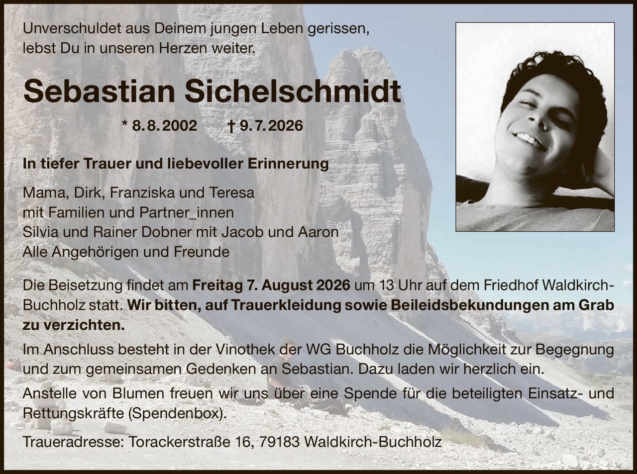 <p>Unverschuldet aus Deinem jungen Leben gerissen,<br>lebst Du in unseren Herzen weiter.</p><p><strong>Sebastian Sichelschmidt * 8. 8. 2002 † 9. 7. 2026</strong></p><p><strong>In tiefer Trauer und liebevoller Erinnerung</strong></p><p>Mama, Dirk, Franziska und Teresa<br>mit Familien und Partner_innen<br>Silvia und Rainer Dobner mit Jacob und Aaron<br>Alle Angehörigen und Freunde</p><p>Die Beisetzung findet am <strong>Freitag 7. August 2026 um 13 Uhr</strong> auf dem Friedhof Waldkirch Buchholz statt. Wir bitten, auf Trauerkleidung sowie Beileidsbekundungen am Grab zu verzichten.</p><p>Im Anschluss besteht in der Vinothek der WG Buchholz die Möglichkeit zur Begegnung und zum gemeinsamen Gedenken an Sebastian. Dazu laden wir herzlich ein.</p><p>Anstelle von Blumen freuen wir uns über eine Spende für die beteiligten Einsatz- und Rettungskräfte (Spendenbox).</p><p>Traueradresse: Torackerstraße 16, 79183 Waldkirch-Buchholz</p>