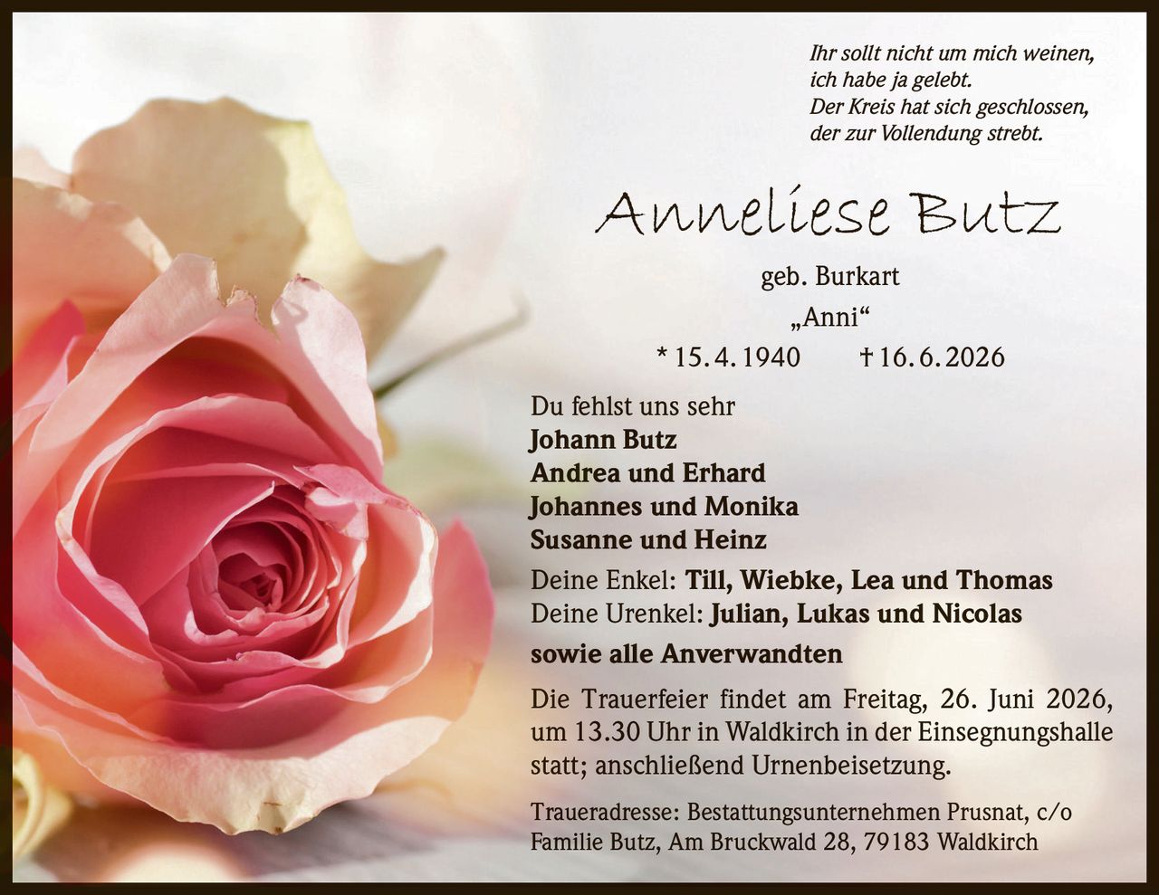 <p><i>Ihr sollt nicht um mich weinen,<br>ich habe ja gelebt.<br>Der Kreis hat sich geschlossen,<br>der zur Vollendung strebt.</i></p><p><strong>Anneliese Butz</strong> geb. Burkart<br>„Anni"<br>* 15. 4. 1940 † 16. 6. 2026</p><p>Du fehlst uns sehr</p><p><strong>Johann Butz</strong><br><strong>Andrea und Erhard</strong><br><strong>Johannes und Monika</strong><br><strong>Susanne und Heinz</strong></p><p>Deine Enkel: <strong>Till, Wiebke, Lea und Thomas</strong><br>Deine Urenkel: <strong>Julian, Lukas und Nicolas</strong></p><p>sowie alle Anverwandten</p><p>Die Trauerfeier findet am Freitag, 26. Juni 2026, um 13.30 Uhr in Waldkirch in der Einsegnungshalle statt; anschließend Urnenbeisetzung.</p><p>Traueradresse: Bestattungsunternehmen Prusnat, c/o Familie Butz, Am Bruckwald 28, 79183 Waldkirch</p>